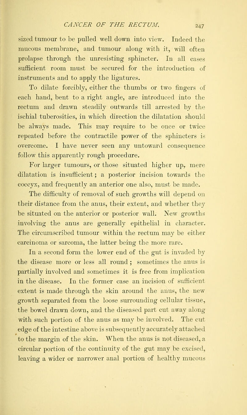 sized tumour to be pulled well down into view. Indeed the mucous membrane, and tumour along with it, will often prolapse through the unresisting sphincter. In all cases sufficient room must be secured for the introduction of instruments and to apply the ligatures. To dilate forcibly, either the thumbs or two fingers of each hand, bent to a right angle, are introduced into the rectum and drawn steadily outwards till arrested by the ischial tuberosities, in which direction the dilatation should be always made. This may require to be once or twice repeated before the contractile power of the sphincters is overcome. I have never seen any untoward consequence follow this apparently rough procedure. For larger tumours, or those situated higher up^ mere dilatation is insufficient; a posterior incision towards the coccyx, and frequently an anterior one also, must be made. The difficulty of removal of such growths will depend on their distance from the anus, their extent, and whether they be situated on the anterior or posterior wall. New growths involving the anus are generally epithelial in character. The circumscribed tumour within the rectum may be either carcinoma or sarcoma, the latter being the more rare. In a second form the lower end of the gut is invaded by the disease more or less all round ; sometimes the anus is partially involved and sometimes it is free from implication in the disease. In the former case an incision of sufficient extent is made through the skin around the anus, the new growth separated from the loose surrounding cellular tissue, the bowel drawn down, and the diseased part cut away along with such portion of the anus as may be involved. The cut edge of the intestine above is subsequently accurately attached to the margin of the skin. When the anus is not diseased, a circular portion of the continuity of the gut may be excised, leaving a wider or narrower anal portion of healthy mucous