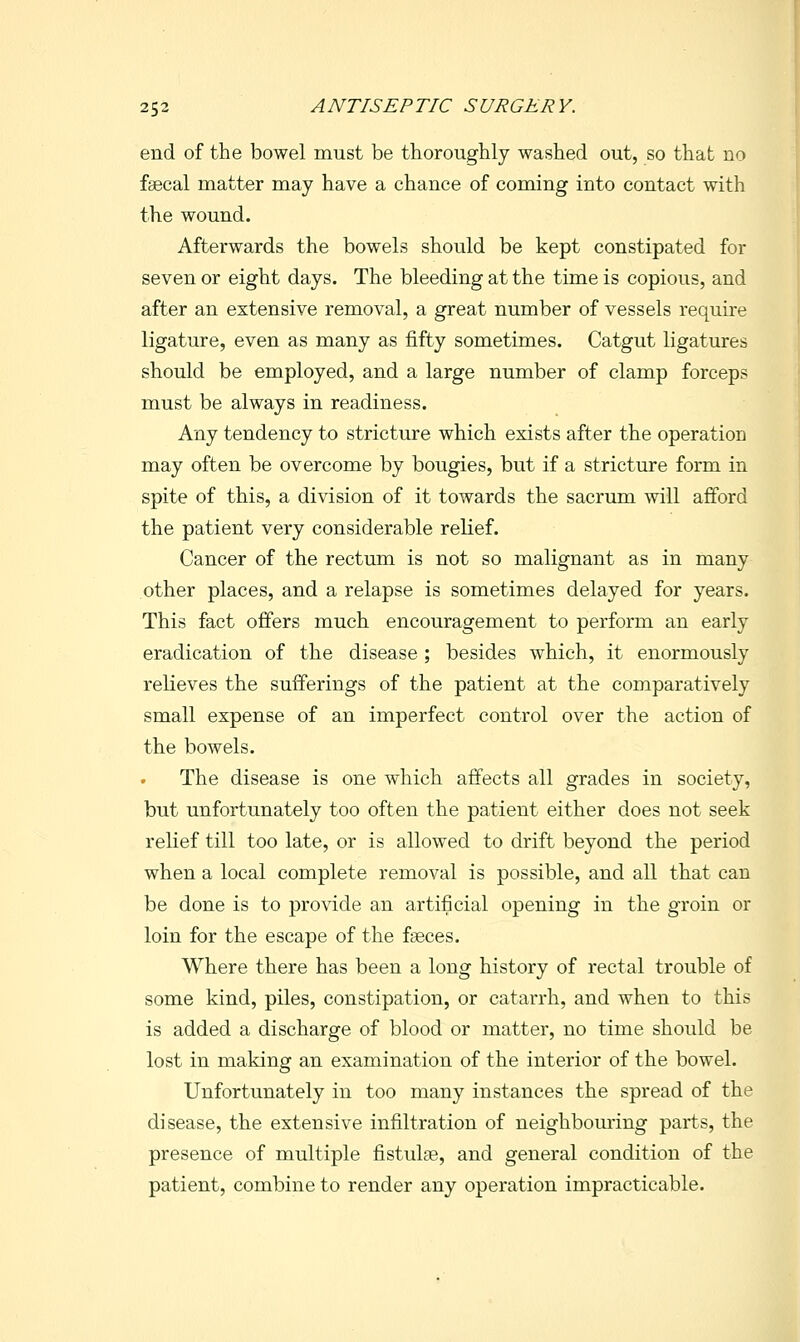 end of the bowel must be thoroughly washed out, so that no fsecal matter may have a chance of coming into contact with the wound. Afterwards the bowels should be kept constipated for seven or eight days. The bleeding at the time is copious, and after an extensive removal, a great number of vessels require ligature, even as many as fifty sometimes. Catgut ligatures should be employed, and a large number of clamp forceps must be always in readiness. Any tendency to stricture which exists after the operation may often be overcome by bougies, but if a stricture form in spite of this, a division of it towards the sacrum will afford the patient very considerable relief. Cancer of the rectum is not so malignant as in many other places, and a relapse is sometimes delayed for years. This fact offers much encouragement to perform an early eradication of the disease; besides which, it enormously relieves the sufferings of the patient at the comparatively small expense of an imperfect control over the action of the bowels. The disease is one which affects all grades in society, but unfortunately too often the patient either does not seek relief till too late, or is allowed to drift beyond the period when a local complete removal is possible, and all that can be done is to provide an artificial opening in the groin or loin for the escape of the faeces. Where there has been a long history of rectal trouble of some kind, piles, constipation, or catarrh, and when to this is added a discharge of blood or matter, no time should be lost in making an examination of the interior of the bowel. Unfortunately in too many instances the spread of the disease, the extensive infiltration of neighbouring parts, the presence of multiple fistulse, and general condition of the patient, combine to render any operation impracticable.