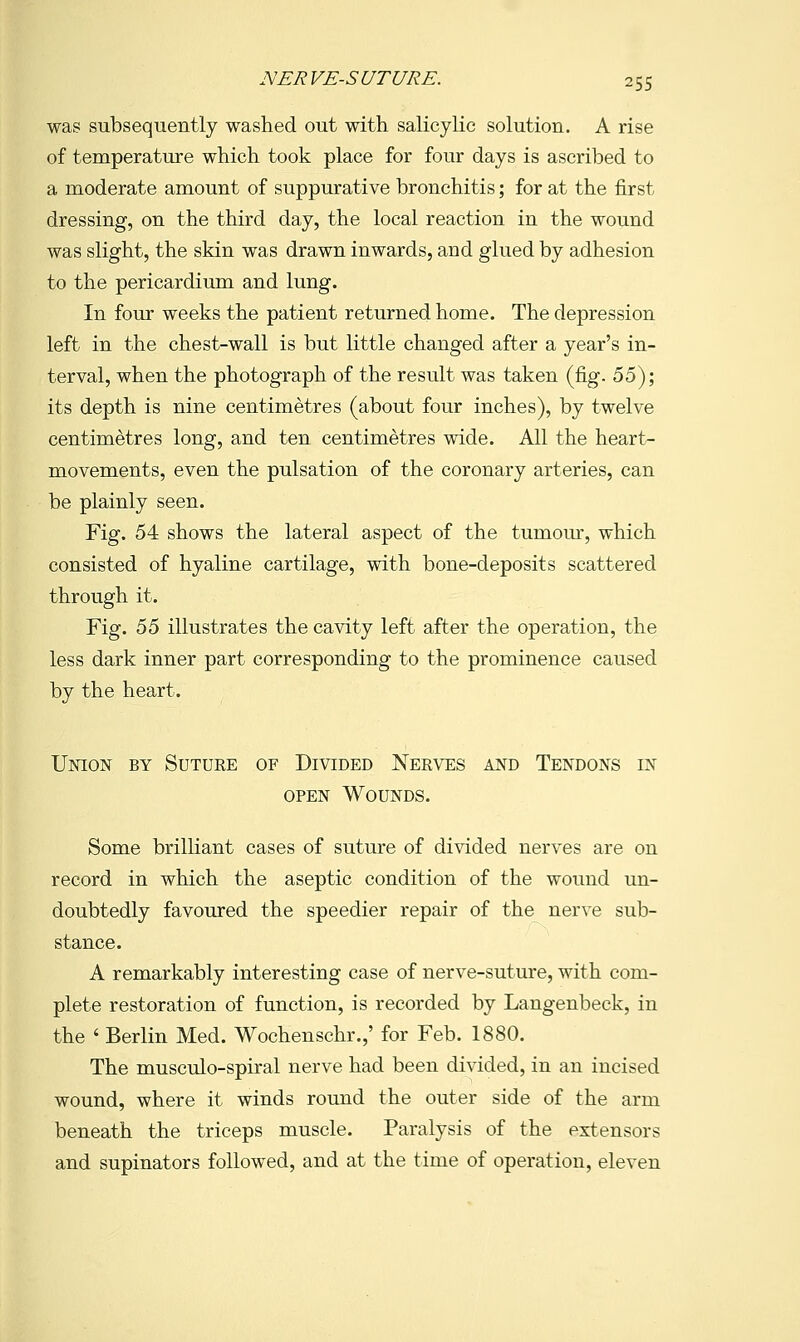 was subsequently washed out with salicylic solution. A rise of temperature which took place for four days is ascribed to a moderate amount of suppurative bronchitis; for at the first dressing, on the third day, the local reaction in the wound was slight, the skin was drawn inwards, and glued by adhesion to the pericardium and lung. In four weeks the patient returned home. The depression left in the chest-wall is but little changed after a year's in- terval, when the photograph of the result was taken (fig. ^^')', its depth is nine centimetres (about four inches), by twelve centimetres long, and ten centimetres wide. All the heart- movements, even the pulsation of the coronary arteries, can be plainly seen. Fig. 54 shows the lateral aspect of the tumoiu-, which consisted of hyaline cartilage, with bone-deposits scattered through it. Fig. 55 illustrates the cavity left after the operation, the less dark inner part corresponding to the prominence caused by the heart. Union by Suture of Divided Nerves and Tendons in OPEN Wounds. Some brilliant cases of suture of divided nerves are on record in which the aseptic condition of the wound un- doubtedly favoured the speedier repair of the nerve sub- stance. A remarkably interesting case of nerve-suture, with com- plete restoration of function, is recorded by Langenbeck, in the ' Berlin Med. Wochenschr.,' for Feb. 1880. The musculo-spiral nerve had been divided, in an incised wound, where it winds round the outer side of the arm beneath the triceps muscle. Paralysis of the extensors and supinators followed, and at the time of operation, eleven