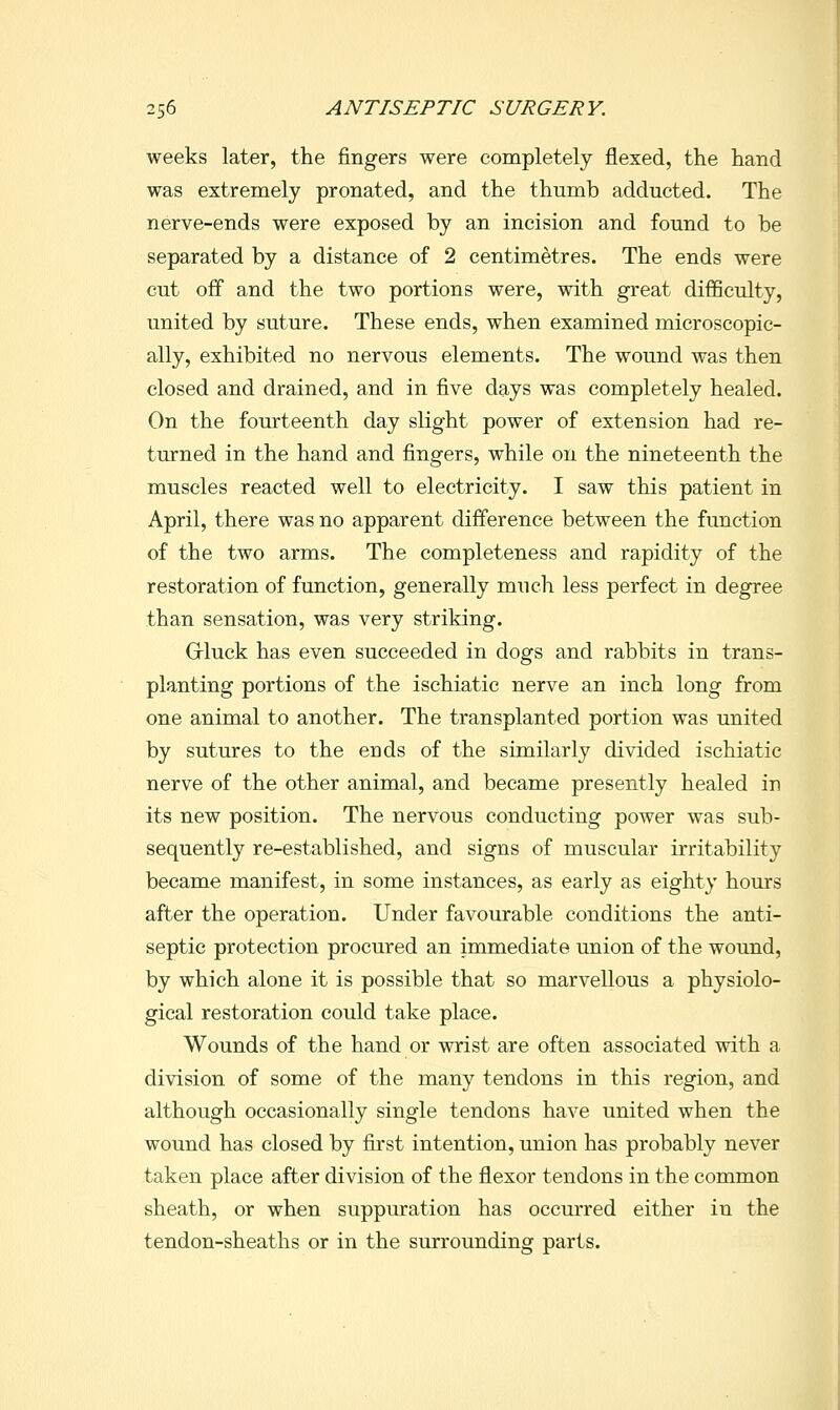 weeks later, the fingers were completely flexed, the hand was extremely pronated, and the thumb adducted. The nerve-ends were exposed by an incision and found to be separated by a distance of 2 centimetres. The ends were cut off and the two portions were, with great difficulty, united by suture. These ends, when examined microscopic- ally, exhibited no nervous elements. The wound was then closed and drained, and in five days was completely healed. On the fourteenth day slight power of extension had re- turned in the hand and fingers, while on the nineteenth the muscles reacted well to electricity. I saw this patient in April, there was no apparent difference between the function of the two arms. The completeness and rapidity of the restoration of function, generally much less perfect in degree than sensation, was very striking. Grluck has even succeeded in dogs and rabbits in trans- planting portions of the ischiatic nerve an inch long from one animal to another. The transplanted portion was united by sutures to the ends of the similarly divided ischiatic nerve of the other animal, and became presently healed in its new position. The nervous conducting power was sub- sequently re-established, and signs of muscular irritability became manifest, in some instances, as early as eighty hours after the operation. Under favourable conditions the anti- septic protection procured an immediate union of the wound, by which alone it is possible that so marvellous a physiolo- gical restoration could take place. Wounds of the hand or wrist are often associated with a division of some of the many tendons in this region, and although occasionally single tendons have united when the wound has closed by first intention, union has probably never taken place after division of the flexor tendons in the common sheath, or when suppuration has occurred either in the tendon-sheaths or in the surrounding parts.