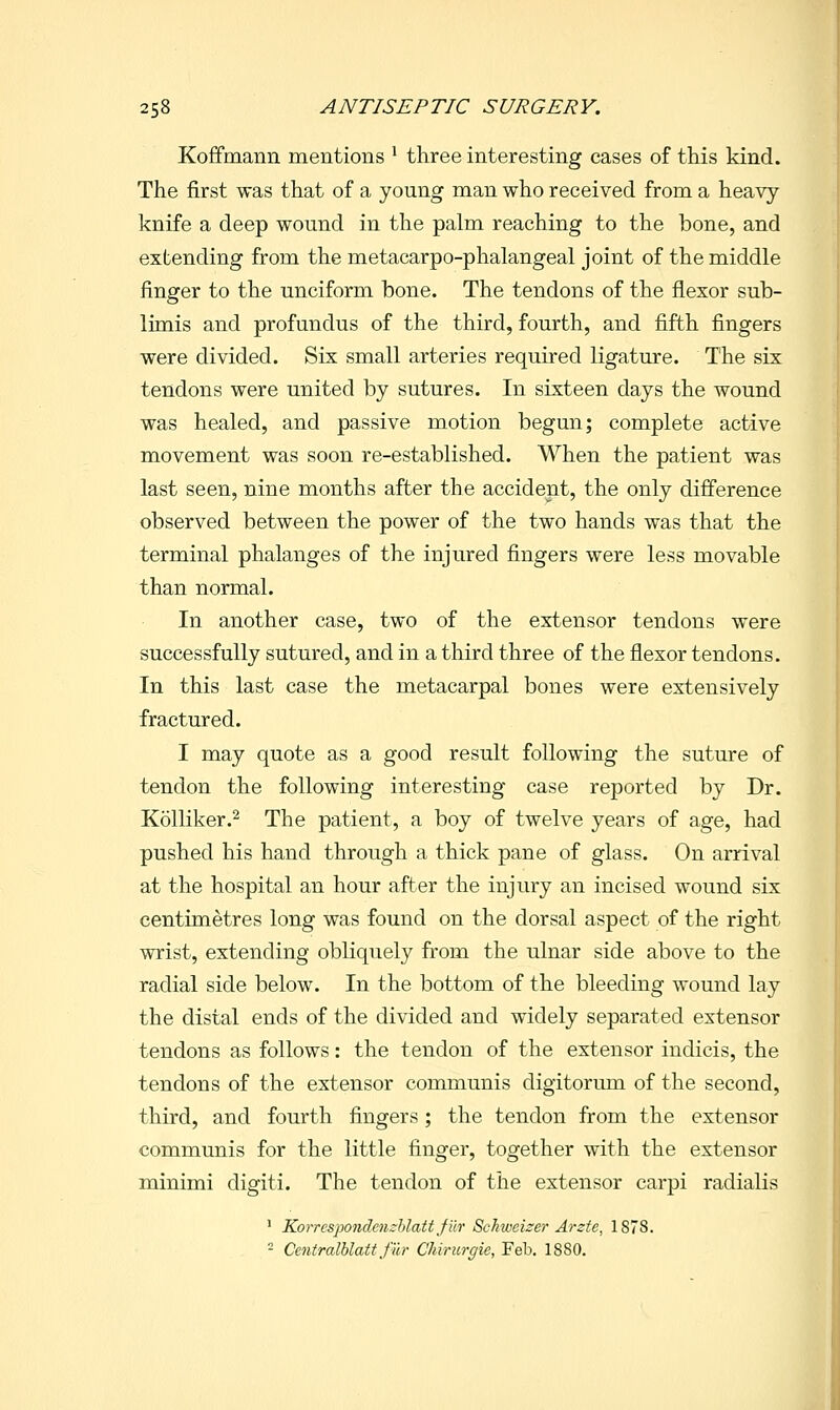 Koffmann mentions ' three interesting cases of this kind. The first was that of a young man who received from a heavy knife a deep wound in the palm reaching to the bone, and extending from the metacarpo-phalangeal joint of the middle finger to the unciform bone. The tendons of the flexor sub- limis and profundus of the third, fourth, and fifth fingers were divided. Six small arteries required ligature. The six tendons were united by sutures. In sixteen days the wound was healed, and passive motion begun; complete active movement was soon re-established. When the patient was last seen, nine months after the accident, the only difference observed between the power of the two hands was that the terminal phalanges of the injured fingers were less movable than normal. In another case, two of the extensor tendons were successfully sutured, and in a third three of the flexor tendons. In this last case the metacarpal bones were extensively fractured. I may quote as a good result following the suture of tendon the following interesting case reported by Dr. Kolliker.2 The patient, a boy of twelve years of age, had pushed his hand through a thick pane of glass. On arrival at the hospital an hour after the injury an incised wound six centimetres long was found on the dorsal aspect of the right wrist, extending obliquely from the ulnar side above to the radial side below. In the bottom of the bleeding wound lay the distal ends of the divided and widely separated extensor tendons as follows: the tendon of the extensor indicis, the tendons of the extensor communis digitorum of the second, third, and fourth fingers; the tendon from the extensor communis for the little finger, together with the extensor minimi digiti. The tendon of the extensor carpi radialis ' Korrespondenzhlatt Jiir Scliiveizer Arcfe, 1878. - Centralblatt fiir Chirurgie, Feb. 1880.