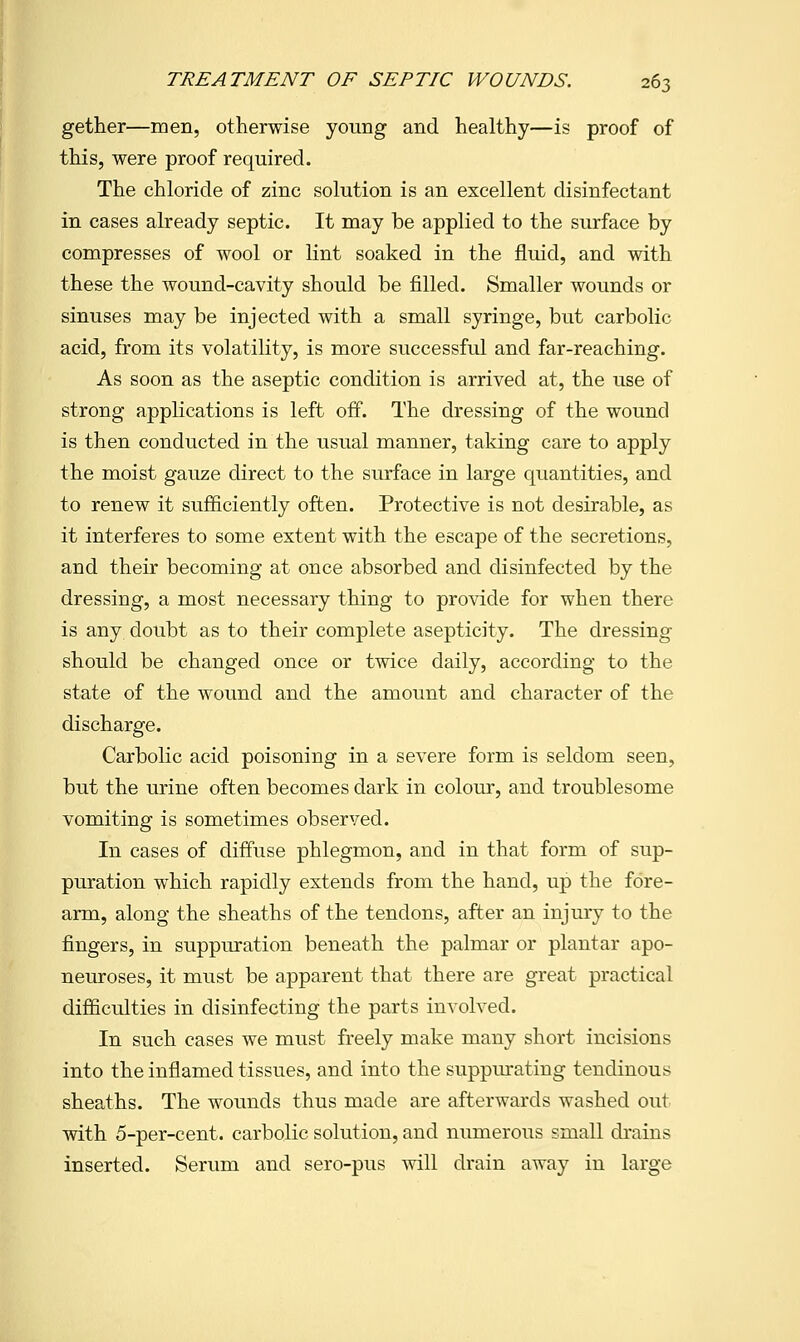 gether—men, otherwise young and healthy—is proof of this, were proof required. The chloride of zinc solution is an excellent disinfectant in cases already septic. It may be applied to the surface by compresses of wool or lint soaked in the fluid, and with these the wound-cavity should be filled. Smaller wounds or sinuses may be injected with a small syringe, but carbolic acid, from its volatility, is more successful and far-reaching. As soon as the aseptic condition is arrived at, the use of strong applications is left off. The dressing of the wound is then conducted in the usual manner, taking care to apply the moist gauze direct to the surface in large quantities, and to renew it sufficiently often. Protective is not desirable, as it interferes to some extent with the escape of the secretions, and their becoming at once absorbed and disinfected by the dressing, a most necessary thing to provide for when there is any doubt as to their complete asepticity. The dressing should be changed once or twice daily, according to the state of the wound and the amount and character of the discharge. Carbolic acid poisoning in a severe form is seldom seen, but the urine often becomes dark in colour, and troublesome vomiting is sometimes observed. In cases of diffuse phlegmon, and in that form of sup- puration which rapidly extends from the hand, up the fore- arm, along the sheaths of the tendons, after an injury to the fingers, in suppuration beneath the palmar or plantar apo- neuroses, it must be apparent that there are great practical difficulties in disinfecting the parts involved. In such cases we must freely make many short incisions into the inflamed tissues, and into the suppurating tendinous sheaths. The wounds thus made are afterwards washed out with 5-per-cent. carbolic solution, and numerous small drains inserted. Serum and sero-pus will drain away in large