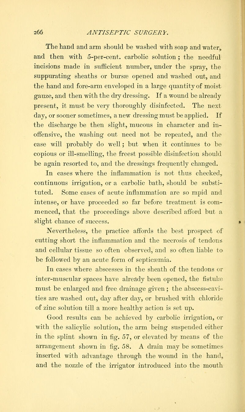 The hand and arm should be washed with soap and water, and then with 5-per-cent. carbolic solution; the needful incisions made in sufficient number, under the spray, the suppurating sheaths or bursse opened and washed out, and the hand and fore-arm enveloped in a large quantity of moist gauze, and then with the dry dressing. If a wound be already present, it must be very thoroughly disinfected. The next day, or sooner sometimes, a new dressing must be applied. If the discharge be then slight, mucous in character and in- offensive, the washing out need not be repeated, and the case will probably do well; but when it continues to be copious or ill-smelKng, the freest possible disinfection should be again resorted to, and the dressings frequently changed. In cases where the inflammation is not thus checked, continuous irrigation, or a carbolic bath, should be substi- tuted. Some cases of acute inflammation are so rapid and intense, or have proceeded so far before treatment is com- menced, that the proceedings above described afford but a slight chance of success. Nevertheless, the practice affords the best prospect of cutting short the inflammation and the necrosis of tendons and cellular tissue so often observed, and so often liable to be followed by an acute form of septicaemia. In cases where abscesses in the sheath of the tendons or inter-muscular spaces have already been opened, the fistulcB must be enlarged and free drainage given; the abscess-cavi- ties are washed out, day after day, or brushed with chloride of zinc solution till a more healthy action is set up. Grood results can be achieved by carbolic irrigation, or with the salicyhc solution, the arm being suspended either in the splint shown in fig. 57, or elevated by means of the arrangement shown in fig. 58. A drain may be sometimes inserted with advantage through the wound in the hand, and the nozzle of the irrigator introduced into the mouth