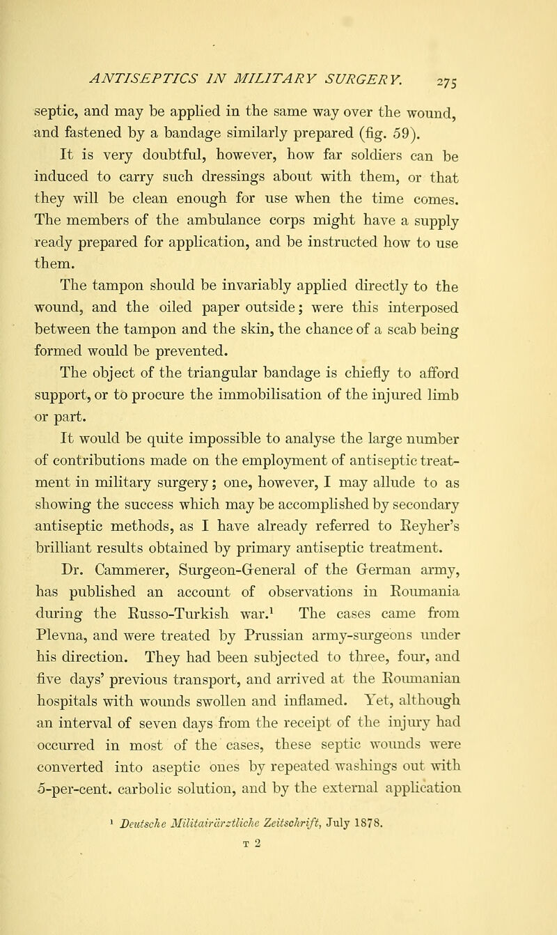 septic, and may be applied in the same way over the wound, and fastened by a bandage similarly prepared (fig. 59). It is very doubtful, however, how far soldiers can be induced to carry such dressings about with them, or that they will be clean enough for use when the time comes. The members of the ambulance corps might have a supply ready prepared for application, and be instructed how to use them. The tampon should be invariably applied directly to the wound, and the oiled paper outside; were this interposed between the tampon and the skin, the chance of a scab being formed would be prevented. The object of the triangular bandage is chiefly to afford support, or to procure the immobilisation of the injured limb or part. It would be quite impossible to analyse the large number of contributions made on the employment of antiseptic treat- ment in military surgery; one, however, I may allude to as showing the success which may be accomphshed by secondary antiseptic methods, as I have already referred to Eeyher's brilliant results obtained by primary antiseptic treatment. Dr. Cammerer, Surgeon-Greneral of the Grerman army, has published an account of observations in Roimiania during the Russo-Turkish war.^ The cases came from Plevna, and were treated by Prussian army-surgeons under his direction. They had been subjected to three, four, and five days' previous transport, and arrived at the Eoumanian hospitals with wounds swollen and inflamed. Yet, although an interval of seven days from the receipt of the injmy had occurred in most of the cases, these septic wounds were converted into aseptic ones by repeated washings out with o-per-cent. carbolic solution, and by the external apphcation 1 Deutsche Militairarztliche Zeitschrift, July 1878. T 2