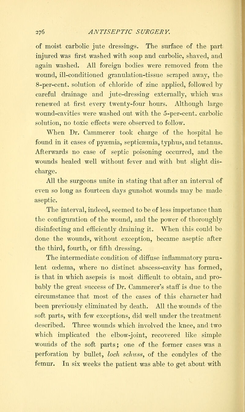 of moist carbolic jute dressings. The surface of the part injured was first washed with soap and carbolic, shaved, and again washed. All foreign bodies were removed from the wound, ill-conditioned granulation-tissue scraped away, the 8-per-cent. solution of chloride of zinc applied, followed by careful drainage and jute-dressing externally, which was renewed at first every twenty-four hours. Although large wound-cavities were washed out with the 5-per-cent. carbolic solution, no toxic effects were observed to follow. When Dr. Cammerer took charge of the hospital he found in it cases of pyaemia, septicsemia, typhus, and tetanus. Afterwards no case of septic poisoning occurred, and the wounds healed well without fever and with but slight dis- charge. All the siurgeons unite in stating that after an interval of even so long as fourteen days gunshot wounds may be made aseptic. The interval, indeed, seemed to be of less importance than the configuration of the wound, and the power of thoroughly disinfecting and efficiently draining it. When this could be done the wounds, without exception, became aseptic after the third, fourth, or fifth dressing. The intermediate condition of diffuse inflammatory puru- lent (Dedema, where no distinct abscess-cavity has formed, is that in which asepsis is most difficult to obtain, and pro- bably the great success of Dr. Cammerer's staff is due to the circumstance that most of the cases of this character had been previously eliminated by death. All the wounds of the soft parts, with few exceptions, did well under the treatment described. Three wounds which involved the knee, and two which implicated the elbow-joint, recovered like simple wounds of the soft parts; one of the former cases was a perforation by bullet, loch schuss, of the condyles of the femur. In six weeks the patient was able to get about with