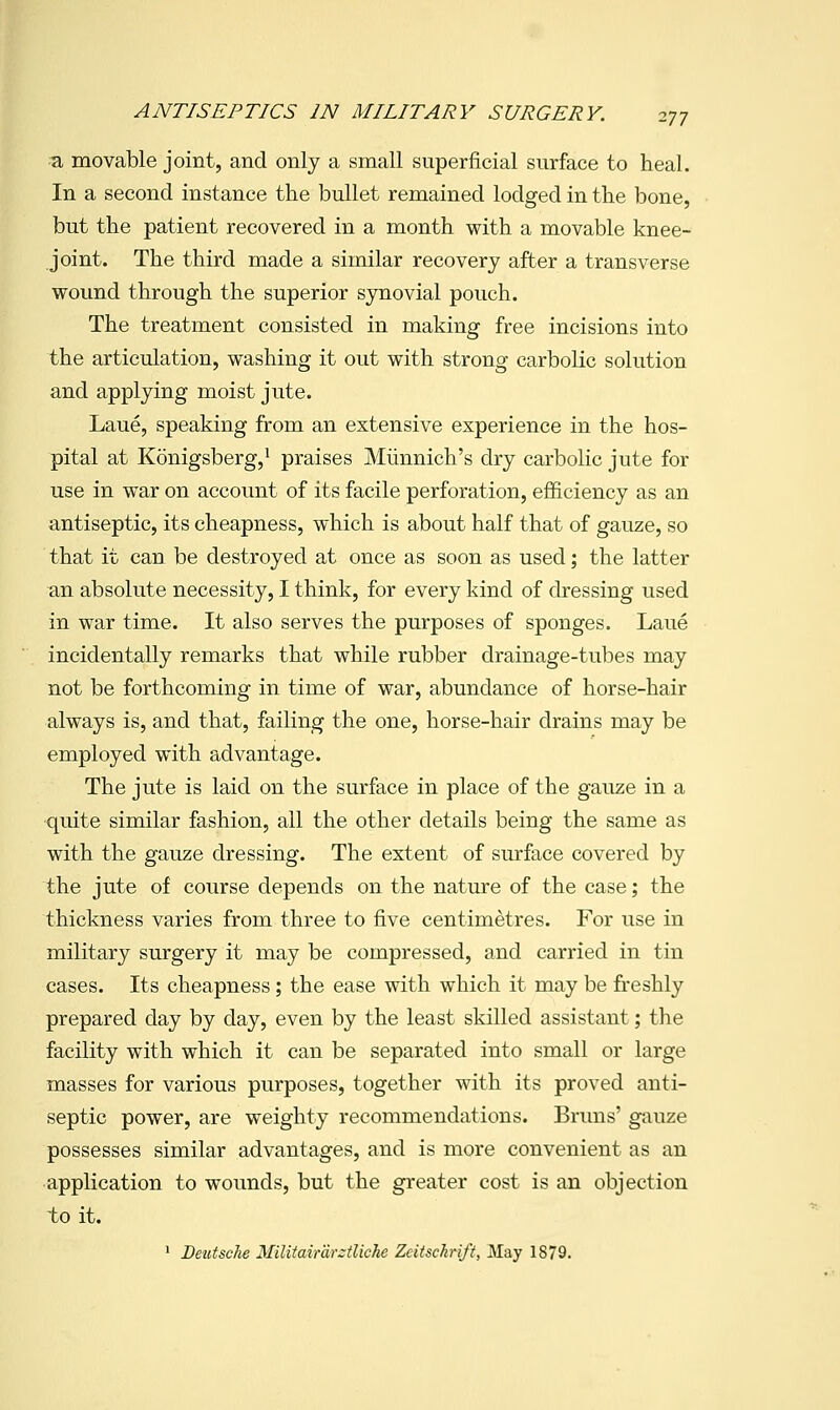 ^ movable joint, and only a small superficial surface to heal. In a second instance the bullet remained lodged in the bone, but the patient recovered in a month with a movable knee- joint. The third made a similar recovery after a transverse wound through the superior sjmovial pouch. The treatment consisted in making free incisions into the articulation, washing it out with strong carbolic solution and applying moist jute. Laue, speaking from an extensive experience in the hos- pital at Konigsberg,^ praises Miinnich's dry carbolic jute for use in war on account of its facile perforation, efficiency as an antiseptic, its cheapness, which is about half that of gauze, so that it can be destroyed at once as soon as used; the latter an absolute necessity, I think, for every kind of dressing used in war time. It also serves the purposes of sponges. Laue incidentally remarks that while rubber drainage-tubes may not be forthcoming in time of war, abundance of horse-hair always is, and that, failing the one, horse-hair drains may be employed with advantage. The jute is laid on the surface in place of the gauze in a ■quite similar fashion, all the other details being the same as with the gauze dressing. The extent of surface covered by the jute of course depends on the nature of the case; the thickness varies from three to five centimetres. For use in military surgery it may be compressed, and carried in tin cases. Its cheapness ; the ease with which it may be freshly prepared day by day, even by the least skilled assistant; the facility with which it can be separated into small or large masses for various purposes, together with its proved anti- septic power, are weighty recommendations. Bruns' gauze possesses similar advantages, and is more convenient as an •application to wounds, but the greater cost is an objection to it. ' Deutsche Militair'drztliche Zeitsckrift, May 1879.