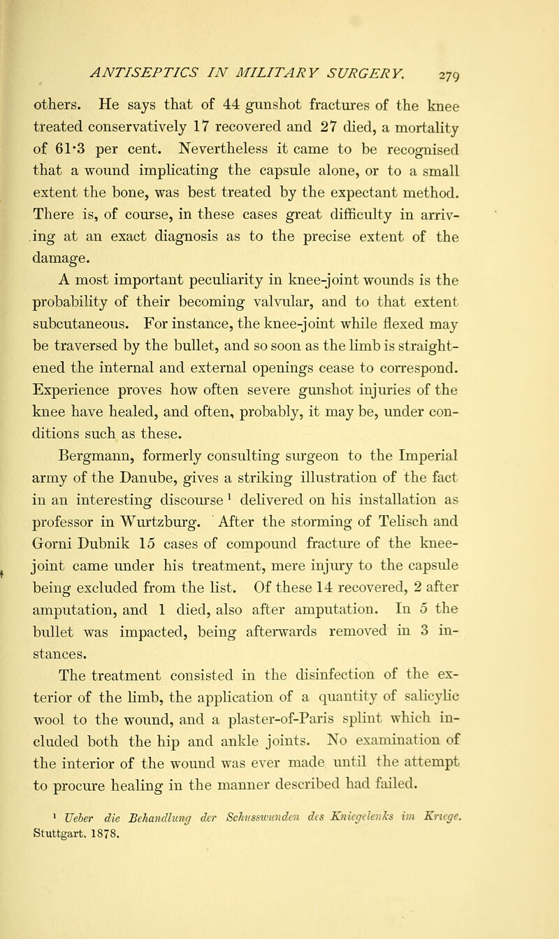 others. He says that of 44 gunshot fractures of the knee treated conservatively 17 recovered and 27 died, a mortality of 61'3 per cent. Nevertheless it came to be recognised that a wound implicating the capsule alone, or to a small extent the bone, was best treated by the expectant method. There is, of course, in these cases great difficulty in arriv- ing at an exact diagnosis as to the precise extent of the damage. A most important peculiarity in knee-joint wounds is the probability of their becoming valvular, and to that extent subcutaneous. For instance, the knee-joint while flexed may be traversed by the bullet, and so soon as the limb is straight- ened the internal and external openings cease to correspond. Experience proves how often severe gunshot injuries of the knee have healed, and often, probably, it may be, under con- ditions such as these. Bergmann, formerly consulting surgeon to the Imperial army of the Danube, gives a striking illustration of the fact in an interesting discourse ^ delivered on his installation as professor in Wurtzburg. After the storming of Telisch and Grorni Dubnik 15 cases of compound fracture of the knee- joint came under his treatment, mere injury to the capsule being excluded from the list. Of these 14 recovered, 2 after amputation, and 1 died, also after amputation. In 5 the bullet was impacted, being afterwards removed in 3 in- stances. The treatment consisted in the disinfection of the ex- terior of the limb, the application of a quantity of salicylic wool to the wound, and a plaster-of-Paris splint which in- cluded both the hip and ankle joints. No examination of the interior of the wound was ever made until the attempt to procure healing in the manner described had failed. > JJeher die BcliancUuncj der Schissivundcn dcs KnicffcienAs iat Krifge. Stuttgart. 1878.