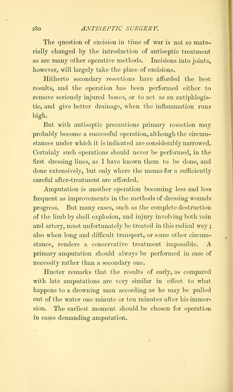 The question of excision in time of war is not so mate- rially changed by the introduction of antiseptic treatment as are many other operative methods. Incisions into joints, however, will largely take the place of excisions. Hitherto secondary resections have afforded the best results, and the operation has been performed either to remove seriously injured bones, or to act as an antiphlogis- tic, and give better drainage, when the inflammation runs high. But with antiseptic precautions primary resection may probably become a successful operation, although the circum- stances under which it is indicated are considerably narrowed. Certainly such operations should never be performed, in the first dressing lines, as I have known them to be done, and done extensively, but only where the means for a sufficiently careful after-treatment are afforded. Amputation is another operation becoming less and less frequent as improvements in the methods of dressing wounds progress. But many cases, such as the complete destruction of the limb by shell explosion, and injury involving both vein and artery, must unfortunately be treated in this radical way ; also when long and difficult transport, or some other circum- stance, renders a conservative treatment impossible. A primary amputation should always be performed in case of necessity rather than a secondary one. Hueter remarks that the results of early, as compared with late amputations are very similar in effect to what happens to a drowning man according as he may be pulled cut of the water one minute or ten minutes after his immer- sion. The earliest moment should be chosen for operation in cases demanding amputation.