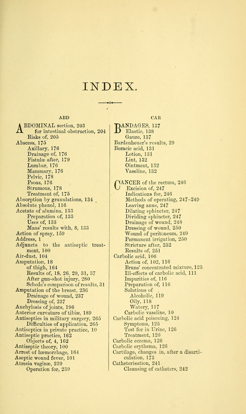 INDEX. ABD ABDOMINAL section, 203 for intestinal obstruction, 204 Kisks of, 205 Abscess, 175 Axillary, 176 Drainage of, 176 Fistulse after, 179 Lumbar, 176 Mammary, 176 Pelvic, 178 Psoas, 176 Strumous, 178 Treatment of, 175 Absorption by granulations, 134 Absolute phenol, 116 Acetate of alumina, 133 Preparation of, 133 Uses of, 133 Maas' results with, 8, 133 Action of spray, 159 Address, 1 Adjuncts to the antiseptic treat- ment, 100 Air-dust, 104 Amputation, 18 of thigh, 164 Eesults of, 18, 26, 29, 31, 37 After gun-shot injury, 280 Schede's comparison of results, 31 Amputation of the breast, 230 Drainage of-wound, 237 Dressing of, 237 Anchylosis of joints, 196 Anterior curvature of tibiae, 189 Antiseptics in military surgery, 265 Difficulties of application, 265 Antiseptics in private practice, 10 Antiseptic practice, 162 Objects of, 4, 162 Antiseptic theory, 100 Arrest of haemorrhage, 164 Aseptic wound fever, 101 Atresia vaginse, 239 Operation for, 239 CAR BANDAGES, 137 Elastic, 138 Gauze, 137 Bardenheuer's results, 29 Boracic acid, 131 Lotion, 131 Lint, 132 Ointment, 132 Vaseline, 132 CANCEE of the rectum, 246 Excision of, 247 Indications for, 246 Methods of operating, 247-249 Leaving anus, 247 Dilating sphincter, 247 Dividing sphincter, 247 Drainage of wound, 248 Dressing of wound, 250 Wound of peritoneum, 249 Permanent irrigation, 250 Stricture after, 252 Eesults of, 251 Carbolic acid, 106 Action of, 102, 116 Bruns' concentrated mixture, 123 Ill-efFects of carbolic acid. 111 Impurities of, 116 Preparation of, 116 Solutions of Alcoholic, 119 Oily, 118 Watery, 117 Carbolic vaseline, 10 Carbolic acid poisoning, 124 Symptoms, 125 Test for in Urine, 126 Treatment, 126 Carbolic eczema, 126 Carbolic erythema, 126 Cartilage, changes in, after a disarti- culation, 173 Catheterisation, 241 Cleansing of catheters, 242