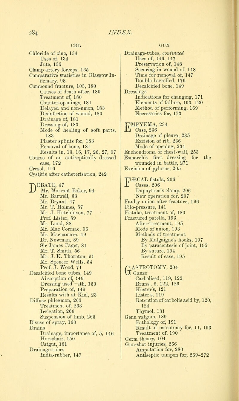 CHL Chloride of zinc, 134 Uses of, 134 Jute, 135 Clamp artery forceps, 165 ■Comparative statistics in Glasgow In- firmary, 98 Compound fracture, 103, 180 Causes of death after, 180 Treatment of, 180 Counter-openings, 181 Delayed and non-union, 183 Disinfection of wound, 180 Drainage of, 181 Dressing of, 183 Mode of healing of soft parts, 183 Plaster splints for, 183 Eemoval of bone, 181 Eesults in, 13, 16, 17, 26, 27, 97 Course of an antiseptically dressed case, 172 Cresol, 116 Cystitis after catheterisation, 242 DEBATE, 47 Mr. Morrant Baker, 94 Mr. Barwell, 53 Mr. Bryant, 47 Mr T. Holmes, 57 Mr. J. Hutchinson, 77 Prof. Lister, 59 Mr. Lund, 88 Mr. Mac Cormac, 96 Mr. Macnamara, 49 Dr. Newman, 89 Sir James Paget, 81 Mr. T. Smith, 56 Mr. J. K. Thornton, 91 Mr. Spencer Wells, 54 Prof. J. Wood, 71 Decalcified bone tubes, 149 Absorption of, 149 Dressing used -ith, 150 Preparation of, 149 Eesults with at Kiel, 23 Diffuse phlegmon, 263 Treatment of, 263 Irrigation, 266 Suspension of limb, 265 Disuse of spray, 160 Drains Drainage, importance of, 5, 146 Horsehair, 150 Catgut, 151 Drainage-tubes India-rubber, 147 GUN Drainage-tubes, contimied Uses of, 146, 147 Preservation of, 148 Securing in woimd of, 148 Time for removal of, 147 Double-barrelled, 176 Decalcified bone, 149 Dressings Indications for changing, 171 Elements of failure, 103, 120 Method of performing, 169 Necessaries for, 173 EMPYEMA, 234 Case, 236 Drainage of pleiira, 235 Excision of rib, 236 Mode of opening, 234 Enchondroma of chest-wall, 253 Esmarch's first dressing for the wounded in battle, 271 Excision of pylorus, 205 F^CAL fistula, 206 Cases, 206 Dupuytren's clamp, 206 New operation for, 207 Faulty union after fracture, 196 Eilo-pressure, 141 FistulcSe, treatment of, 180 Fractured patella, 193 After-treatment, 195 Mode of union, 193 Methods of treatment By Malgaigne's hooks, 197 By paracentesis of joint, 195 By suture, 194 Eesult of case, 195 GASTROTOMY, 204 Gauze Carbolised, 119, 122 Bruns', 6, 122, 126 Kiister's, 121 Lister's, 119 Eetention of carbolic acid by, 120, 124 Thymol, 131 Genu valgum, 189 Pathology of, 191 Eesult of osteotomy for, 11, 193 Treatment of, 190 Germ theory, 104 Gun-shot injuries, 266 Amputation for, 280 Antiseptic tampon for, 269-272