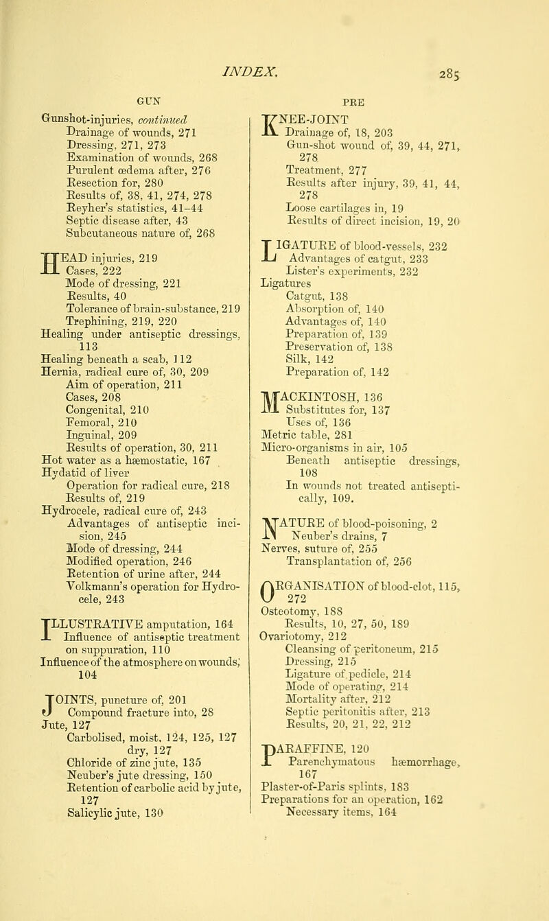 GUN Gunshot-injuries, continued Drainage of wounds, 271 Dressing, 271, 273 Examination of wounds, 268 Purulent oedema after, 276 Eesection for, 280 Eesults of, 38, 41, 274, 278 Beyher's statistics, 41-44 Septic disease after, 43 Subcutaneous nature of, 268 HEAD injuries, 219 Cases, 222 Mode of dressing, 221 Eesults, 40 Tolerance of brain-substance, 219 Trephining, 219, 220 Healing under antiseptic dressings, 113 Healing beneath a scab, 112 Hernia, radical cure of, 30, 209 Aim of operation, 211 Cases, 208 Congenital, 210 Femoral, 210 Inguinal, 209 Eesults of operation, 30, 211 Hot water as a hsemostatic, 167 Hydatid of liver Operation for radical cure, 218 Eesults of, 219 Hydrocele, radical cure of, 243 Advantages of antiseptic inci- sion, 245 Mode of dressing, 244 Modified operation, 246 Eetention of urine after, 244 Volkmann's operation for Hydro- cele, 243 ILLUSTEATIVE amputation, 164 Influence of antiseptic treatment on suppuration, 110 Influence of the atmosphere on wounds, 104 JOINTS, puncture of, 201 Compound fracture into, 28 Jute, 127 Carbolised, moist. 124, 125, 127 dry, 127 Chloride of zinc jute, 135 Neuber's jute dressing, 150 Eetention of carbolic acid by jute, 127 Salicylic jute, 130 PRE KNEE-JOINT Drainage of, 18, 203 Gun-shot wound of, 39, 44, 271, 278 Treatment, 277 Eesiilts after injury, 39, 41, 44, 278 Loose cartilages in, 19 EesiUts of direct incision, 19, 20 LIGATUEE of blood-vessels, 232 Advantages of catgut, 233 Lister's experiments, 232 Ligatures Catgut, 138 Absorption of, 140 Advantages of, 140 Preparation of, 139 Preservation of, 138 Silk, 142 Preparation of, 142 MACKINTOSH, 136 Substitutes for, 137 Uses of, 136 Metric table, 281 Micro-organisms in air, 105 Beneath antiseptic dressings, 108 In wounds not treated antisepti- cally, 109. NATUEE of blood-poisoning, 2 Neuber's drains, 7 Nerves, suture of, 255 Transplantation of, 256 OEGANISATION of blood-clot, 115, 272 Osteotomy, 188 Eesults, 10, 27, 50, 189 Ovariotomy, 212 Cleansing of peritoneum, 215 Dressing, 215 Ligature of pedicle, 214 Mode of operating, 214 Mortality after, 212 Septic peritonitis after, 213 Eesults, 20, 21, 22, 212 PAEAFFIXE, 120 Parenchymatous hcemorrhage, 167 Plaster-of-Paris splints, 183 Preparations for an operation, 162 Necessary items, 164