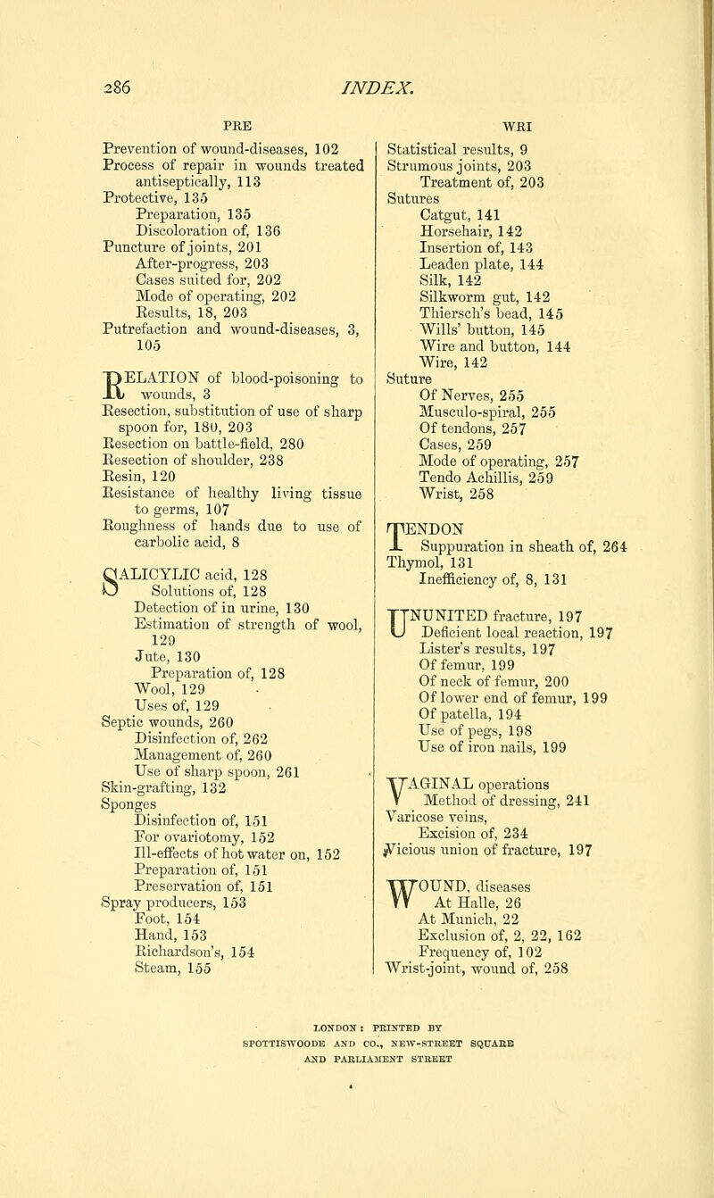PRE Prevention of wound-diseases, 102 Process of repair in wounds treated antiseptically, 113 Protective, 135 Preparation, 135 Discoloration of, 136 Puncture of joints, 201 After-progress, 203 Cases suited for, 202 Mode of operating, 202 Eesults, 18, 203 Putrefaction and wound-diseases, 3, 105 EELATION of blood-poisoning to wounds, 3 Resection, substitution of use of sharp spoon for, 180, 203 Kesection on battle-field, 280 Resection of shoulder, 238 Resin, 120 Resistance of healthy living tissue to germs, 107 Roughness of hands due to use of carbolic acid, 8 SALICYLIC acid, 128 Solutions of, 128 Detection of in urine, 130 Estimation of strength of wool, 129 Jute, 130 Preparation of, 128 Wool, 129 Uses of, 129 Septic wounds, 260 Disinfection of, 262 Management of, 260 Use of sharp spoon, 261 Skin-grafting, 132 Sponges Disinfection of, 151 Por ovariotomy, 152 Ill-effects of hot water on, 152 Preparation of, 151 Preservation of, 151 Spray producers, 153 Foot, 154 Hand, 153 Richardson's, 154 Steam, 155 WRI Statistical results, 9 Strumous joints, 203 Treatment of, 203 Sutures Catgut, 141 Horsehair, 142 Insertion of, 143 Leaden plate, 144 Silk, 142 Silkworm gut, 142 Thiersch's bead, 145 Wills' button, 145 Wire and button, 144 Wire, 142 Suture Of Nerves, 255 Musculo-spiral, 255 Of tendons, 257 Cases, 259 Mode of operating, 257 Tendo Achillis, 259 Wrist, 258 TENDON Suppuration in sheath of, 264 Thymol, 131 Inefficiency of, 8, 131 UNUNITED fracture, 197 Deficient local reaction, 197 Lister's results, 197 Of femur, 199 Of neck of femur, 200 Of lower end of femur, 199 Of patella, 194 Use of pegs, 198 Use of iron nails, 199 VAGINAL operations Method of dressing, 241 Varicose veins. Excision of, 234 ^icious union of fracture, 197 WOUND, diseases At Halle, 26 At Munich, 22 Exclusion of, 2, 22, 162 Frequency of, 102 Wrist-joint, wound of, 258 LONDON : PEINTED BY SPOTTISWOODB AND CO., NEW-STREET SQUABB AND PABLIAJIENT STEEET