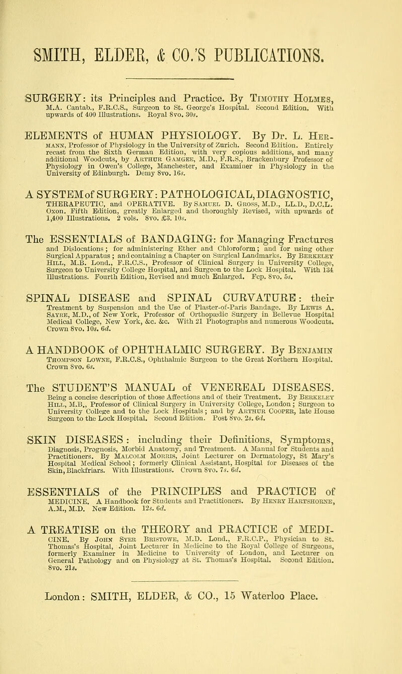 SXJRGERy: its Principles and Practice. By Timothy Holmes, M.A. Cantab., F.E.C.S., Surgeon to St. George's Hospital. Secoinl Edition. WitU upwards of 400 Illustrations. Royal 8vo. 30s. ELEMENTS of HUMAN PHYSIOLOGY. By Dr. L. Her- MANN, Professor of Pliysiology in the University of Zurich. Second Edition. Entirely recast from the Sixth German Edition, with very copious additions, and many additional Woodcuts, by Authur Gamgee, M.D., F.R.S., Brackeubury Professor of Physiology in Owen's College, Manchester, and Examiner in Physiology in the University of Edinburgh. Demy 8vo. 16»-. A SYSTEM of SURGERY: PATHOLOGICAL, DIAGNOSTIC, THERAPEUTIC, and OPERATIVE. By Samuel D. Gross, M.D., LL.D., B.C.L. Oxon. Fifth Edition, greatly Enlarged and thoroughly Revised, with upwards of 1,400 Illustrations. 2 vols. 8vo. £3. 10s. The ESSENTIALS of BANDAGING: for Managing Fractures and Dislocations ; for administering Ether and Chloroform; and for using other Surgical Apparatus ; and containing a Chapter on Sm-gical Landmarks. By Berkeley Hill, M.B. Lond., F.R.G.S., Professor of Clinical Surgery in University College, Surgeon to University College Hospital, and Surgeon to the Lock Hospital. With 134 Illustrations. Fourth Edition, Revised and much Enlarged. Fcp. 8vo. 5*. SPINAL DISEASE and SPINAL CURVATURE: their Treatment by Suspension and the Use of Plaster-of-Paris Bandage. By Lewis A. Sayre, M.D., of New York, Professor of Orthopasdic Surgery in Bellevue Hospital Medical College, New York, &c. &c. With 21 Photographs and numerous Woodcuts. Cro%vn 8vo. 10.S. 6d. A HANDBOOK of OPHTHALMIC SURGERY. By Benjamin Thompson Lowne, P.R.C.S., Ophthalmic Surgeon to the Great Northern Hospital. Crown 8vo. 6«. The STUDENT'S MANUAL of VENEREAL DISEASES. Being a concise description of those Affections and of their Ti-eatment. By Berkeley Hill, M.B,, Professor of Clinical Surgery in University College, London; Surgeon to University College and to tlie Lock Hospitals ; and by Arthur Coopek, late House Sm-geon to the Lock Hospital. Second Edition. Post Svo. 2.s. 6d. SKIN DISEASES : including their Definitions, Symptoms, Diagnosis, Prognosis, Morbid Anatomy, and Treatment. A Manual for Students and Practitioners. By Malcolm Morris, Joint Lecturer on Dermatology, St Mary's Hospital Medical School; formerly Clinical Assistant, Hospital for Diseases of the Skin, Blackfriars. With Illustrations. Grown Svo. 7s. 6rf. ESSENTIALS of the PRINCIPLES and PRACTICE of MEDICINE. A Handbook for Students and Practitioners. By Hexry Hartshorxe, A.M., M.D. New Edition. 126-. 6d. A TREATISE on the THEORY and PRACTICE of MEDI- CINE. By John Syer Bristowe, M.D. Lond., F.K.C.P., Physiciim to St. Thomas's Hospital, Joint Lecturer in Jledicine to the Royal College of Surgeons, formerly Examiner in Medicine to University of London, and Lecturer on General Pathology and on Physiology at St. Thomas's Hospital. Second Edition. 8vo. ns.