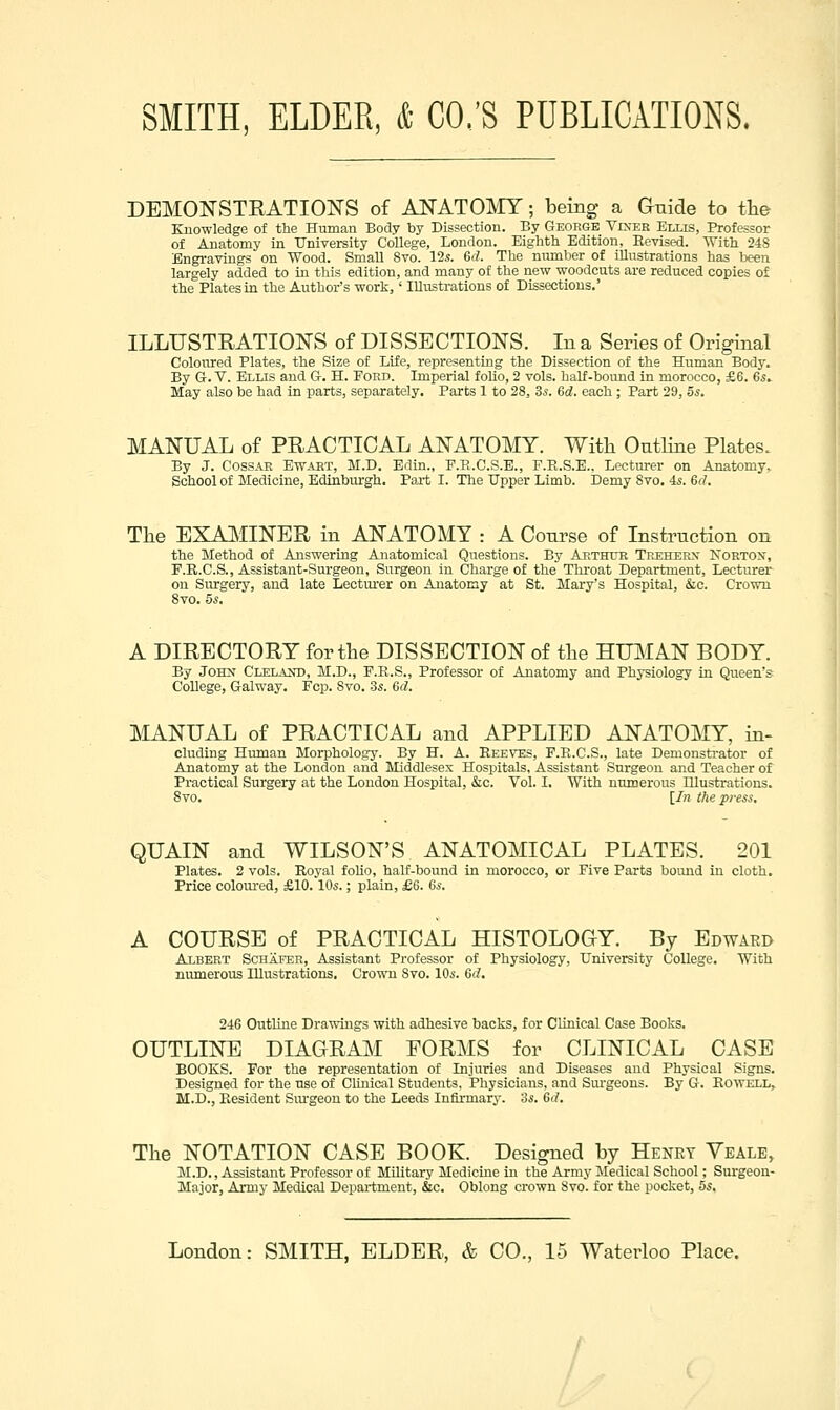 DEMON'STRATIONS of ANATOMY; being a Guide to the Knowledge of the Human Body by Dissection. By George Viner Ellis, Professor of Anatomy in University College, London. Eighth Edition, Revised. With 248 Engi-avings on Wood. Small 8vo. 12^. Qd. The number of illustrations has Ix-en largely added to in this edition, and many of the new woodcuts are reduced copies of the Plates in the Author's work,' Illustrations of Dissections.' ILLUSTRATIONS of DISSECTIONS. In a Series of Original Coloured Plates, the Size of Life, representing the Dissection of the Human Body, By G-.V. Ellis and G-. H. Pohd. Imperial folio, 2 vols, half-boimd in morocco, £6. 65. May also be had in parts, separately. Parts 1 to 28, 36-. 6d. each; Part 29, 5s. MANUAL of PRACTICAL ANATOMY. With Outline Plates. By J. CossAR EWAKT, M.D. Edin., F.E.C.S.E., F.R.S.E.. Lecturer on Anatomy^ School of Medicine, Edinburgh, Pai-t I. The Upper Limb. Demy 8vo. 4s. 6(7. The EXAIVIINER in ANATOMY : A Course of Instruction on the Method of Answering Anatomical Questions. By Arthur Trehekn' Korton, F.E.C.S., Assistant-Surgeon, Surgeon in Charge of the Throat Department, Lecturer on Surgery, and late Lecturer on Anatomy at St. Mary's Hospital, &c. Crown 8vo. 5s. A DIRECTORY for the DISSECTION of the HUMAN BODY. By JOHJf CLELAirt), M.D., E.R.S., Professor of Anatomy and Physiology in Queen's College, Galway. Fcp. Svo. Ss. 6d. MANUAL of PRACTICAL and APPLIED ANATOMY, in- eluding Human Morphology. By H. A. Beeves, E.R.C.S., late Demonstrator of Anatomy at the London and Middlesex Hospitals, Assistant Surgeon and Teacher of Practical Surgery at the London Hospital, &c. Vol. I. With numerous Illustrations. Svo. [In the press. QUAIN and WILSON'S ANATOMICAL PLATES. 201 Plates. 2 vols. Royal foUo, half-bound in morocco, or Five Parts bound in cloth. Price coloured, £10.10s.; plain, £6. ds. A COURSE of PRACTICAL HISTOLOGY. By Edward Albert Schaeer, Assistant Professor of Physiology, University College. With numerous Illustrations. Crown Svo. 10s. 6(7. 246 Outline Drawings with adhesive backs, for Clinical Case Books. OUTLINE DIAGRAM FORMS for CLINICAL CASE BOOKS. For the representation of Injuries and Diseases and Physical Signs. Designed for the use of Clinical Students, Physicians, and Surgeons. By Q. Rowell, M.D., Resident Sm-geou to the Leeds Inflrmarj-. 3s. 6(7. The NOTATION CASE BOOK. Designed by Henet Veale, M.D., Assistant Professor of Military Medicine in the Army Medical School; Surgeon- Major, Army Medical Department, &c. Oblong crown Svo. for the pocket, 5s,