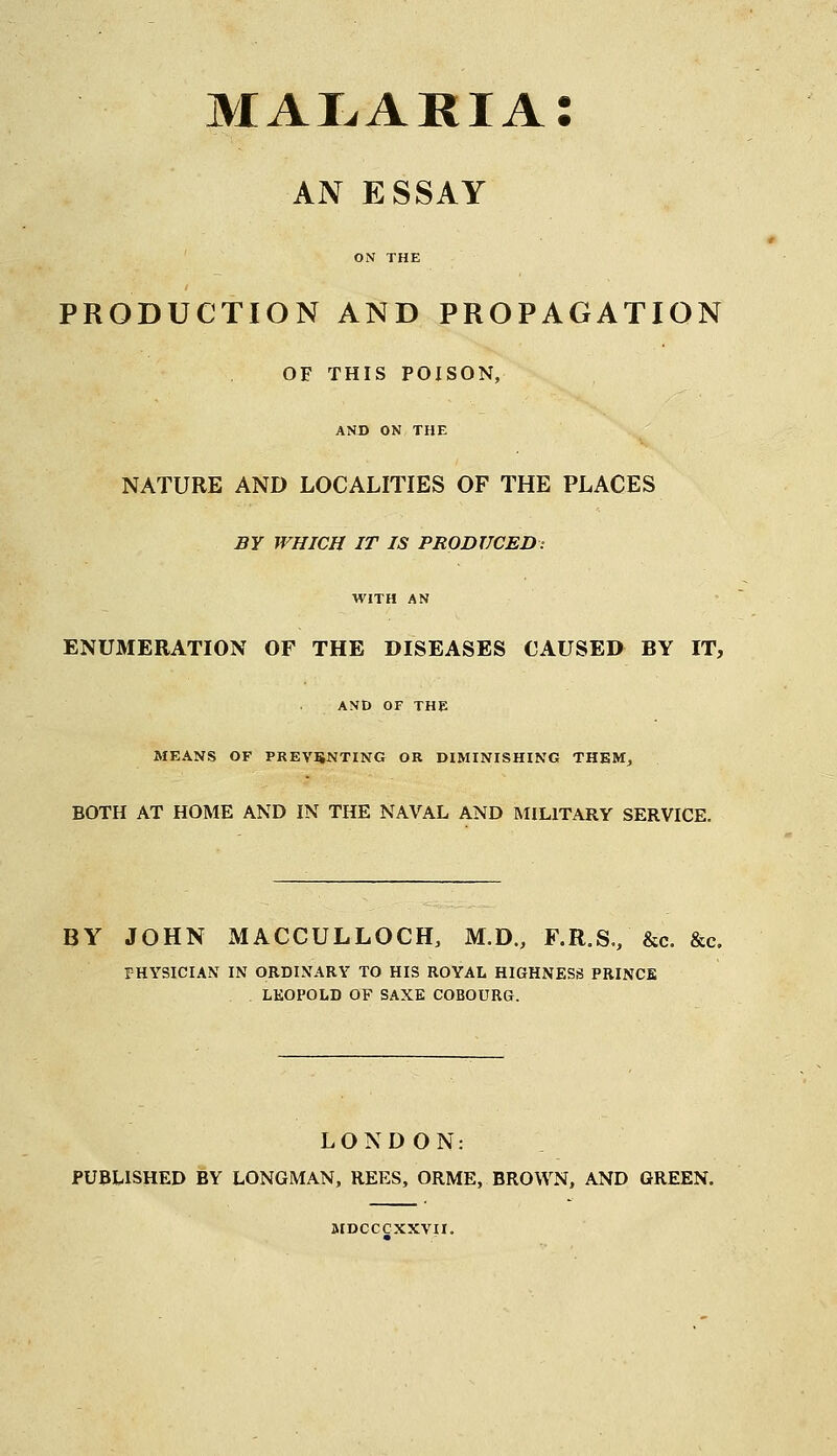 malaria: AN ESSAY ON THE PRODUCTION AND PROPAGATION OF THIS POISON, AND ON THE NATURE AND LOCALITIES OF THE PLACES BY WHICH IT IS PRODUCED: WITH AN ENUMERATION OF THE DISEASES CAUSED BY IT, AND OF THE MEANS OF PREVENTING OR DIMINISHING THEM, BOTH AT HOME AND IN THE NAVAL AND MILITARY SERVICE. BY JOHN MACCULLOCH, M.D., F.R.S., &c. &c. FHYSICIAN IN ORDINARY TO HIS ROYAL HIGHNESS PRINCE . . LEOPOLD OF SAXE COBOURG. LONDON: PUBLISHED BY LONGMAN, REES, ORME, BROWN, AND GREEN. MDCCCXXVII.