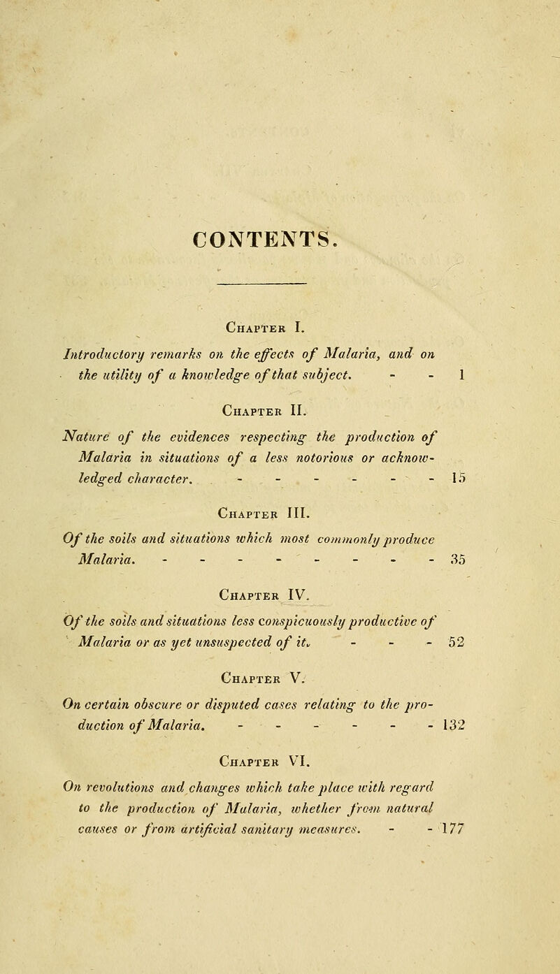 CONTENTS. Chapter I. Introductory remarks on the effects of Malaria, and on the utility of a knowledge of that subject. 1 Chapter II. Nature of the evidences respecting the production of Malaria in situations of a less notorious or acknow- ledged character. - - - - - - 15 Chapter III. Of the soils and situations which most commonly produce Malaria. - - - -- - ' - -35 Chapter IV. Of the soils and situations less conspicuously productive of Malaria or as yet unsuspected of it» - - - 52 Chapter V. On certain obscure or disputed cases relating to the pro- duction of Malaria. - ■ - - - - -132 Chapter VI. On revolutions and changes ivhich take place with regard to the production of Malaria, whether from natural causes or from artificial sanitary measures. - - 177