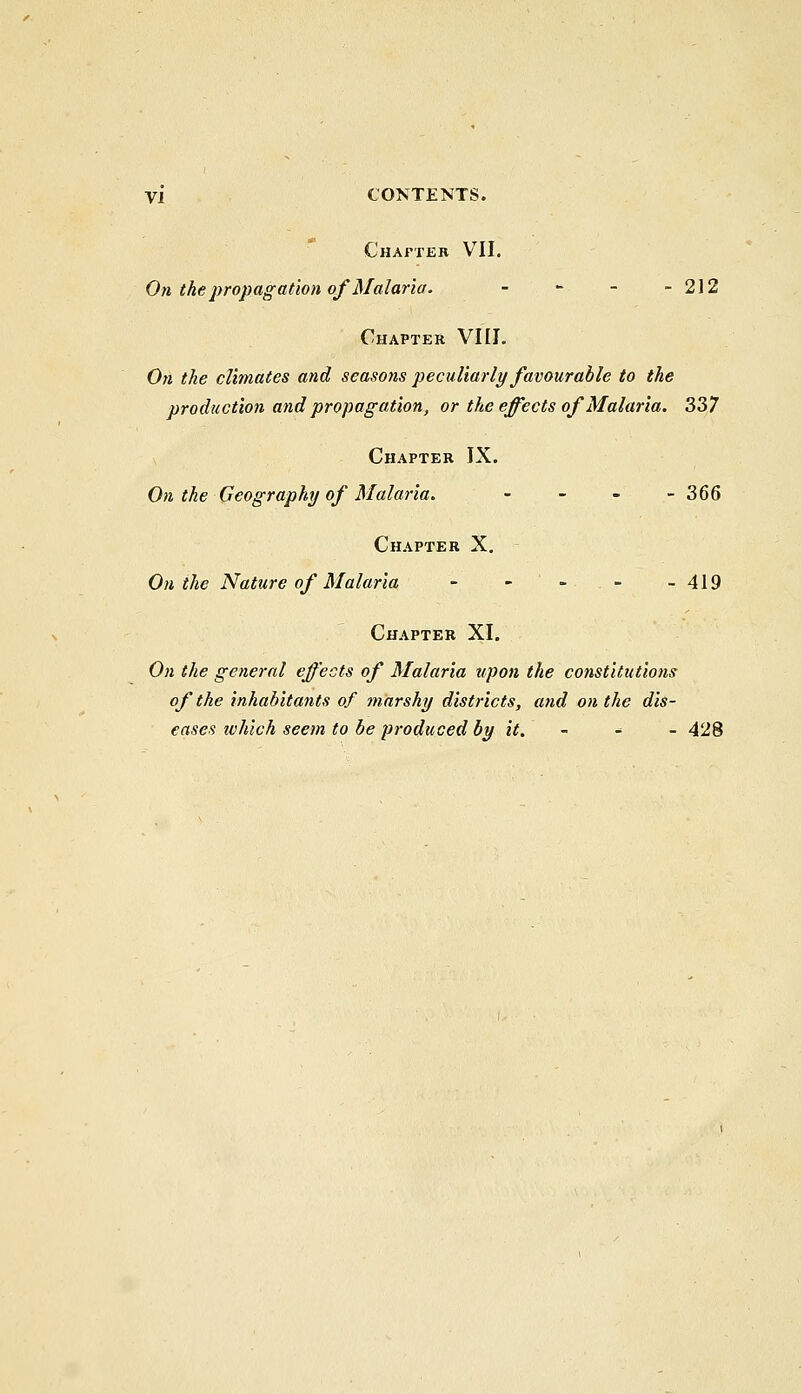 Chapter VII. On the propagation of Malaria. - - - - 212 Chapter VIII. On the climates and seasons peculiarly favourable to the production and propagation, or the effects of Malaria. 337 Chapter IX. On the Geography of Malaria. - 366 Chapter X. On the Nature of Malaria - - ' -• . - -419 Chapter XI. On the general effects of Malaria upon the constitutions of the inhabitants of marshy districts, and on the dis- eases ivhich seem to be produced by it. - * ' - 428