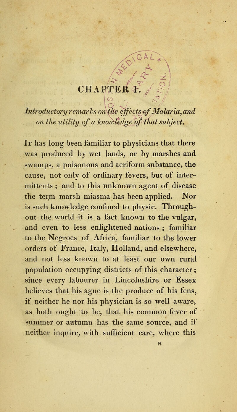 ' CHAPTER & / £ Introductory remarks on the effects of Malaria, and on the utility of a knoiMedge of that subject. It has long been familiar to physicians that there was produced by wet lands, or by marshes and swamps, a poisonous and aeriform substance, the cause, not only of ordinary fevers, but of inter- mittents ; and to this unknown agent of disease the term marsh miasma has been applied. Nor is such knowledge confined to physic. Through- out the world it is a fact known to the vulgar, and even to less enlightened nations ; familiar to the Negroes of Africa, familiar to the lower orders of France, Italy, Holland, and elsewhere, and not less known to at least our own rural population occupying districts of this character; since every labourer in Lincolnshire or Essex believes that his ague is the produce of his fens, if neither he nor his physician is so well aware, as both ought to be, that his common fever of summer or autumn has the same source, and if neither inquire, with sufficient care, where this