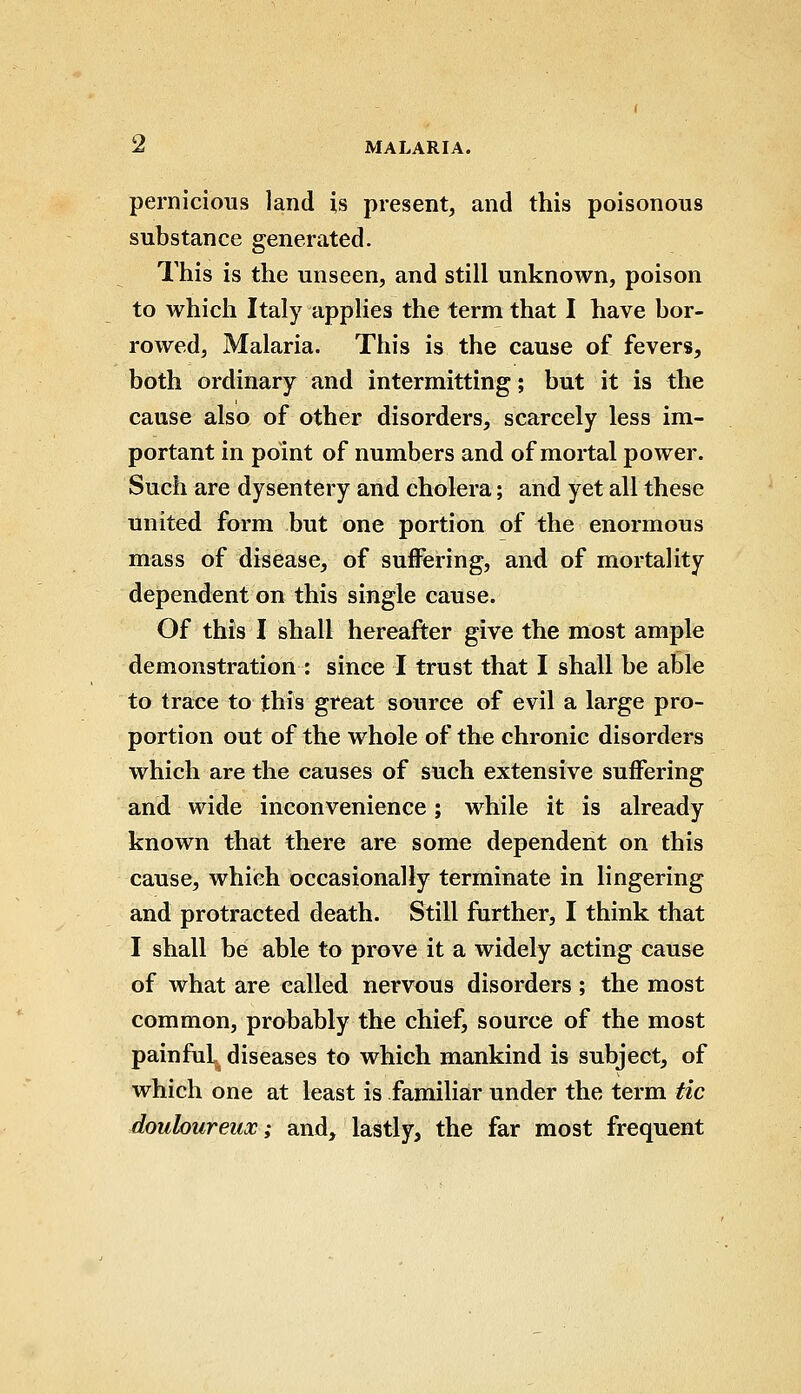 pernicious land is present, and this poisonous substance generated. This is the unseen, and still unknown, poison to which Italy applies the term that I have bor- rowed, Malaria. This is the cause of fevers, both ordinary and intermitting; but it is the cause also of other disorders, scarcely less im- portant in point of numbers and of mortal power. Such are dysentery and cholera; and yet all these united form but one portion of the enormous mass of disease, of suffering, and of mortality dependent on this single cause. Of this I shall hereafter give the most ample demonstration : since I trust that I shall be able to trace to this great source of evil a large pro- portion out of the whole of the chronic disorders which are the causes of such extensive suffering and wide inconvenience; while it is already known that there are some dependent on this cause, which occasionally terminate in lingering and protracted death. Still further, I think that I shall be able to prove it a widely acting cause of what are called nervous disorders; the most common, probably the chief, source of the most painful^ diseases to which mankind is subject, of which one at least is familiar under the term tic douloureux; and, lastly, the far most frequent