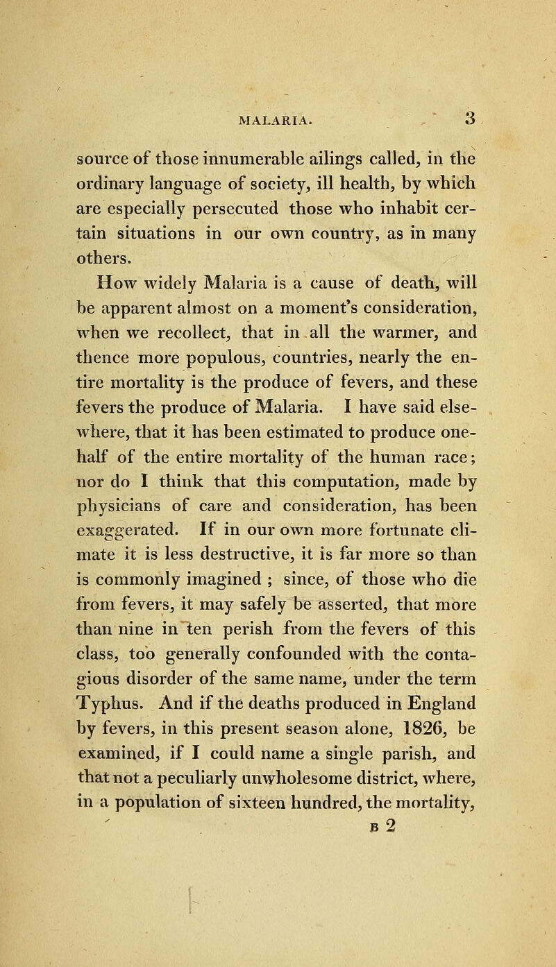 source of those innumerable ailings called, in the ordinary language of society, ill health, by which are especially persecuted those who inhabit cer- tain situations in our own country, as in many others. How widely Malaria is a cause of death, will be apparent almost on a moment's consideration, when we recollect, that in all the warmer, and thence more populous, countries, nearly the en- tire mortality is the produce of fevers, and these fevers the produce of Malaria. I have said else- where, that it has been estimated to produce one- half of the entire mortality of the human race; nor do I think that this computation, made by physicians of care and consideration, has been exaggerated. If in our own more fortunate cli- mate it is less destructive, it is far more so than is commonly imagined ; since, of those who die from fevers, it may safely be asserted, that more than nine in ten perish from the fevers of this class, too generally confounded with the conta- gious disorder of the same name, under the term Typhus. And if the deaths produced in England by fevers, in this present season alone, 1826, be examined, if I could name a single parish, and that not a peculiarly unwholesome district, where, in a population of sixteen hundred, the mortality,