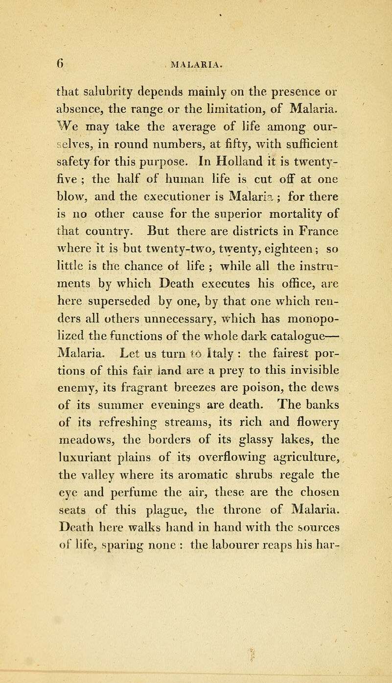 that salubrity depends mainly on the presence or absence, the range or the limitation, of Malaria. We may take the average of life among our- selves, in round numbers, at fifty, with sufficient safety for this purpose. In Holland it is twenty- five ; the half of human life is cut off at one blow, and the executioner is Malarl?„; for there is no other cause for the superior mortality of that country. But there are districts in France where it is but twenty-two, twenty, eighteen; so little is the chance of life ; while all the instru- ments by which Death executes his office, are here superseded by one, by that one which ren- ders all others unnecessary, which has monopo- lized the functions of the whole dark catalogue— Malaria. Let us turn to Italy : the fairest por- tions of this fair land are a prey to this invisible enemy, its fragrant breezes are poison, the dews of its summer evenings are death. The banks of its refreshing streams, its rich and flowery meadows, the borders of its glassy lakes, the luxuriant plains of its overflowing agriculture, the valley where its aromatic shrubs regale the eye and perfume the air, these are the chosen seats of this plague, the throne of Malaria. Death here walks hand in hand with the sources of life, sparing none : the labourer reaps his har-