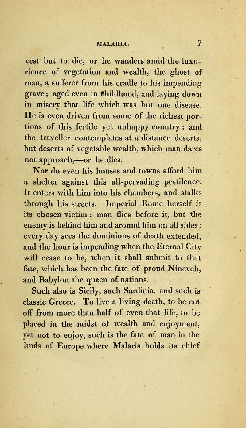 vest but to die, or he wanders amid the luxu- riance of vegetation and wealth, the ghost of man, a sufferer from his cradle to his impending grave; aged even in Childhood, and laying down in misery that life which was but one disease. He is even driven from some of the richest por- tions of this fertile yet unhappy country ; and the traveller contemplates at a distance deserts, but deserts of vegetable wealth, which man dares not approach,—or he dies. Nor do even his houses and towns afford him a shelter against this all-pervading pestilence. It enters with him into his chambers, and stalks through his streets. Imperial Rome herself is its chosen victim : man flies before it, but the enemy is behind him and around him on all sides: every day sees the dominions of death extended, and the hour is impending when the Eternal City will cease to be, when it shall submit to that fate, which has been the fate of proud Nineveh, and Babylon the queen of nations. Such also is Sicily, such Sardinia, and such is classic Greece. To live a living death, to be cut off from more than half of even that life, to be placed in the midst of wealth and enjoyment, yet not to enjoy, such is the fate of man in the lands of Europe where Malaria holds its chief