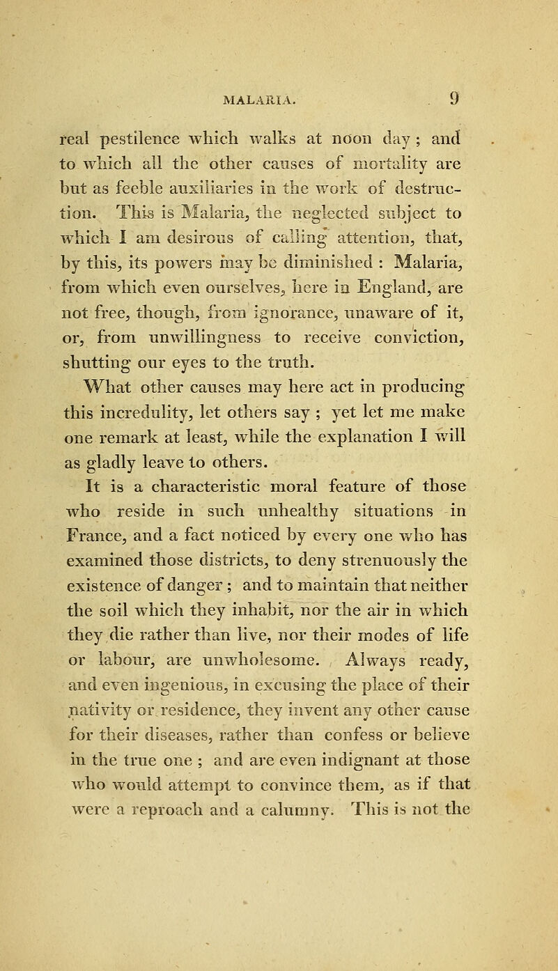 real pestilence which walks at noon day ; and to which all the other causes of mortality are but as feeble auxiliaries in the work of destruc- tion. This is Malaria, the neglected subject to which I am desirous of calling attention, that, by this, its powers may be diminished : Malaria, from which even ourselves, here in England, are not free, though, from ignorance, unaware of it, or, from unwillingness to receive conviction, shutting our eyes to the truth. What other causes may here act in producing this incredulity, let others say ; yet let me make one remark at least, while the explanation I will as gladly leave to others. It is a characteristic moral feature of those who reside in such unhealthy situations in France, and a fact noticed by every one who has examined those districts, to deny strenuously the existence of danger ; and to maintain that neither the soil which they inhabit, nor the air in which they die rather than live, nor their modes of life or labour, are unwholesome. Always ready, and even ingenious, in excusing the place of their nativity or residence, they invent any other cause for their diseases, rather than confess or believe in the true one ; and are even indignant at those who would attempt to convince them, as if that were a reproach and a calumny. This is not the