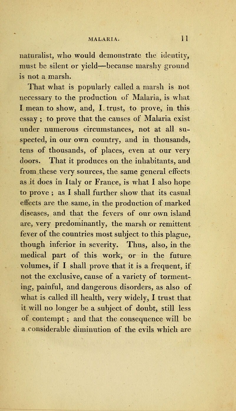 naturalist, who would demonstrate the identity, must be silent or yield—because marshy ground is not a marsh. That what is popularly called a marsh is not necessary to the production of Malaria, is what I mean to show, and, I. trust, to prove, in this essay ; to prove that the causes of Malaria exist under numerous circumstances, not at all su- spected, in our own country, and in thousands, tens of thousands, of places, even at our very doors. That it produces on the inhabitants, and from these very sources, the same general effects as it does in I laly or France, is what I also hope to prove ; as I shall further show that its casual effects are the same, in the production of marked diseases, and that the fevers of our own island are, very predominantly, the marsh or remittent fever of the countries most subject to this plague, though inferior in severity. Thus, also, in the medical part of this work, or in the future volumes, if I shall prove that it is a frequent, if not the exclusive, cause of a variety of torment- ing, painful, and dangerous disorders, as also of what is called ill health, very widely, I trust that it will no longer be a subject of doubt, still less of contempt; and that the consequence will be a considerable diminution of the evils which are