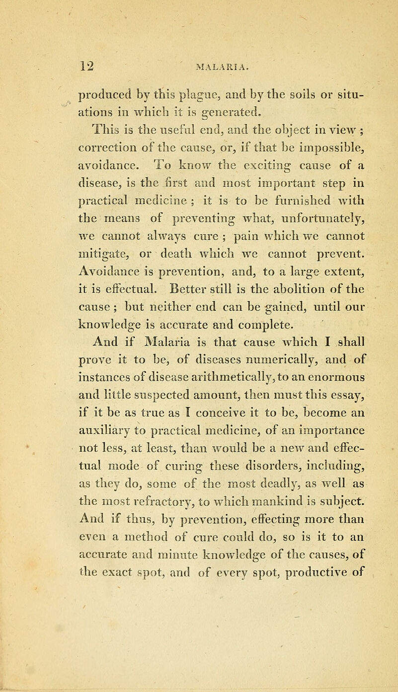 produced by this plague, and by the soils or situ- ations in which it is generated. This is the useful end, and the object in view ; correction of the cause, or, if that be impossible, avoidance. To know the exciting cause of a disease, is the first and most important step in practical medicine ; it is to be furnished with the means of preventing what, unfortunately, we cannot always cure ; pain which we cannot mitigate, or death which we cannot prevent. Avoidance is prevention, and, to a large extent, it is effectual. Better still is the abolition of the cause; but neither end can be gained, until our knoAvledge is accurate and complete. And if Malaria is that cause which I shall prove it to be, of diseases numerically, and of instances of disease arithmetically, to an enormous and little suspected amount, then must this essay, if it be as true as I conceive it to be, become an auxiliary to practical medicine, of an importance not less, at least, than would be a new and effec- tual mode of curing these disorders, including, as they do, some of the most deadly, as well as the most refractory, to which mankind is subject. And if thus, by prevention, effecting more than even a method of cure could do, so is it to an accurate and minute knowledge of the causes, of the exact spot, and of every spot, productive of