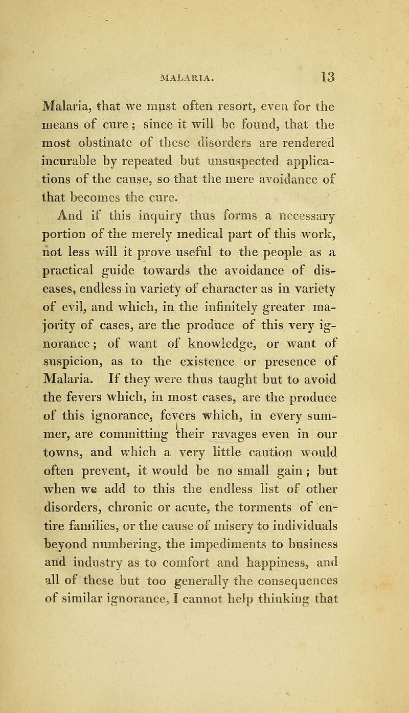 Malaria, that we must often resort, even for the means of cure; since it will be found, that the most obstinate of these disorders are rendered incurable by repeated but unsuspected applica- tions of the cause, so that the mere avoidance of that becomes the cure. And if this inquiry thus forms a necessary portion of the merely medical part of this work, not less will it prove useful to the people as a practical guide towards the avoidance of dis- eases, endless in variety of character as in variety of evil, and which, in the infinitely greater ma- jority of cases, are the produce of this very ig- norance ; of want of knowledge, or want of suspicion, as to the existence or presence of Malaria. If they were thus taught but to avoid the fevers which, in most cases, are the produce of this ignorance, fevers which, in every sum- I mer, are committing their ravages even in our towns, and which a very little caution would often prevent, it would be no small gain ; but when we add to this the endless list of other disorders, chronic or acute, the torments of en- tire families, or the cause of misery to individuals beyond numbering, the impediments to business and industry as to comfort and happiness, and all of these but too generally the consequences of similar ignorance, I cannot help thinking that