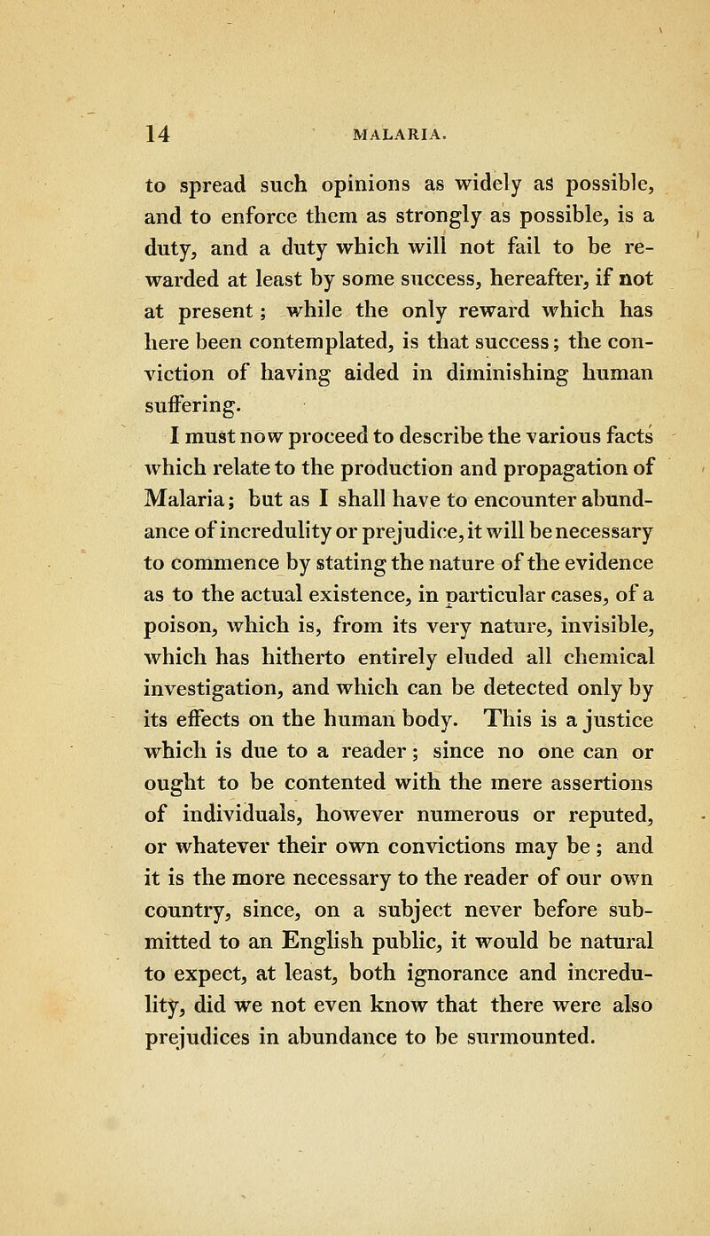 to spread such opinions as widely as possible, and to enforce them as strongly as possible, is a duty, and a duty which will not fail to be re- warded at least by some success, hereafter, if not at present; while the only reward which has here been contemplated, is that success; the con- viction of having aided in diminishing human suffering. I must now proceed to describe the various facts which relate to the production and propagation of Malaria; but as I shall have to encounter abund- ance of incredulity or prejudice, it will be necessary to commence by stating the nature of the evidence as to the actual existence, in particular cases, of a poison, which is, from its very nature, invisible, which has hitherto entirely eluded all chemical investigation, and which can be detected only by its effects on the human body. This is a justice which is due to a reader; since no one can or ought to be contented with the mere assertions of individuals, however numerous or reputed, or whatever their own convictions may be ; and it is the more necessary to the reader of our own country, since, on a subject never before sub- mitted to an English public, it would be natural to expect, at least, both ignorance and incredu- lity, did we not even know that there were also prejudices in abundance to be surmounted.