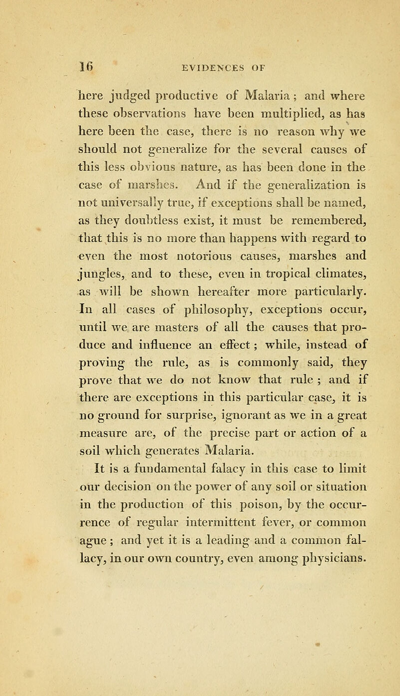 here judged productive of Malaria; and where these observations have been multiplied, as has here been the case, there is no reason why we should not generalize for the several causes of this less obvious nature, as has been done in the case of marshes. And if the generalization is not universally true, if exceptions shall be named, as they doubtless exist, it must be remembered, that this is no more than happens with regard to even the most notorious causes, marshes and jungles, and to these, even in tropical climates, as will be shown hereafter more particularly. In all cases of philosophy, exceptions occur, until we are masters of all the causes that pro- duce and influence an effect; while, instead of proving the rule, as is commonly said, they prove that we do not know that rule ; and if there are exceptions in this particular case, it is no ground for surprise, ignorant as we in a great measure are, of the precise part or action of a soil which generates Malaria. It is a fundamental falacy in this case to limit our decision on the power of any soil or situation in the production of this poison, by the occur- rence of regular intermittent fever, or common ague; and yet it is a leading and a common fal- lacy, in our own country, even among physicians.