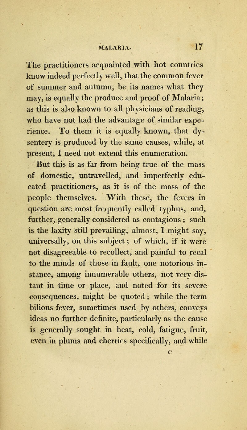 The practitioners acquainted with hot countries know indeed perfectly well, that the common fever of summer and autumn, be its names what they may, is equally the produce and proof of Malaria; as this is also known to all physicians of reading, who have not had the advantage of similar expe- rience. To them it is equally known, that dy- sentery is produced by the same causes, while, at present, I need not extend this enumeration. But this is as far from being true of the mass of domestic, untravelled, and imperfectly edu- cated practitioners, as it is of the mass of the people themselves. With these, the fevers in question are most frequently called typhus, and, further, generally considered as contagious ; such is the laxity still prevailing, almost, I might say, universally, on this subject; of which, if it were not disagreeable to recollect, and painful to recal to the minds of those in fault, one notorious in- stance, among innumerable others, not very dis- tant in time or place, and noted for its severe consequences, might be quoted; while the term bilious fever, sometimes used by others, conveys ideas no further definite, particularly as the cause is generally sought in heat, cold, fatigue, fruit, even in plums and cherries specifically, and while