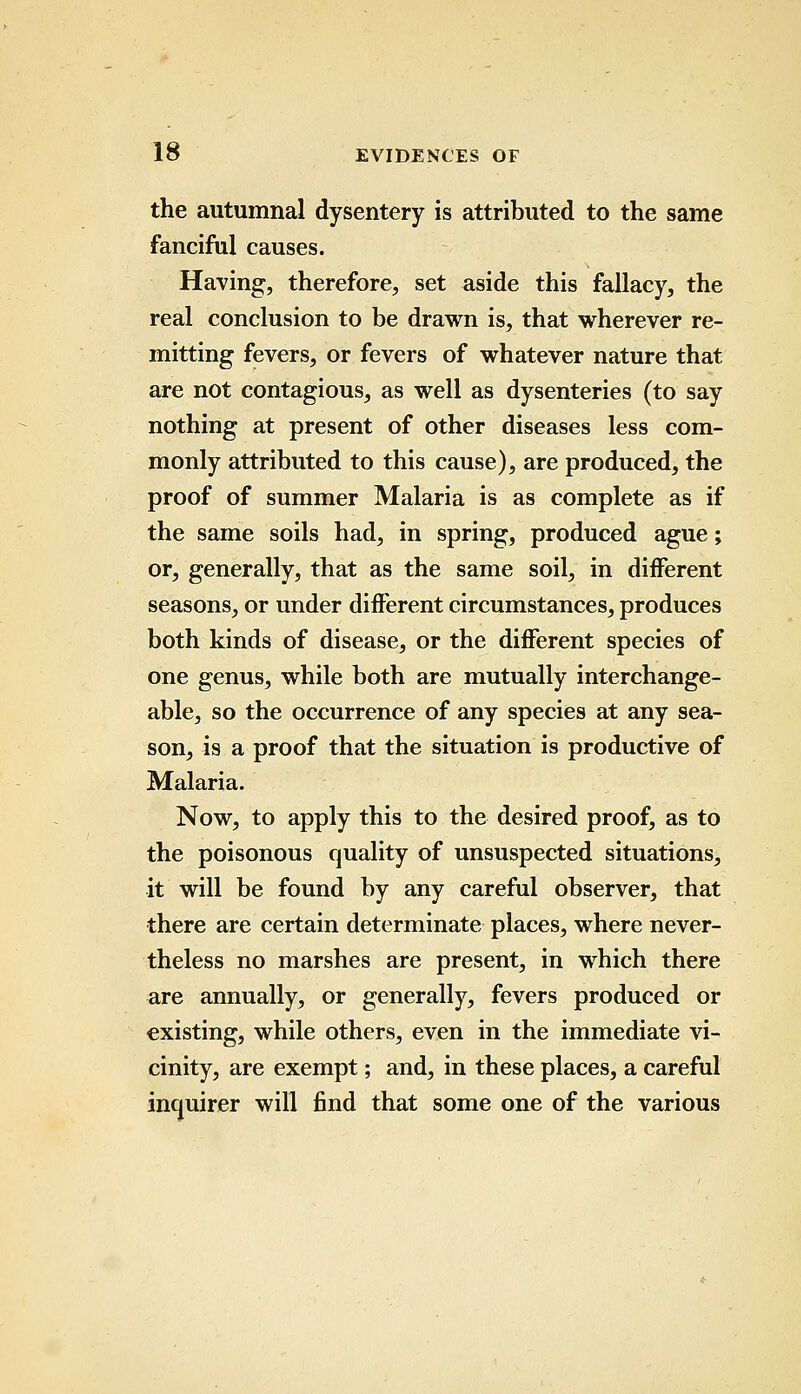 the autumnal dysentery is attributed to the same fanciful causes. Having, therefore, set aside this fallacy, the real conclusion to be drawn is, that wherever re- mitting fevers, or fevers of whatever nature that are not contagious, as well as dysenteries (to say nothing at present of other diseases less com- monly attributed to this cause), are produced, the proof of summer Malaria is as complete as if the same soils had, in spring, produced ague; or, generally, that as the same soil, in different seasons, or under different circumstances, produces both kinds of disease, or the different species of one genus, while both are mutually interchange- able, so the occurrence of any species at any sea- son, is a proof that the situation is productive of Malaria. Now, to apply this to the desired proof, as to the poisonous quality of unsuspected situations, it will be found by any careful observer, that there are certain determinate places, where never- theless no marshes are present, in which there are annually, or generally, fevers produced or existing, while others, even in the immediate vi- cinity, are exempt; and, in these places, a careful inquirer will find that some one of the various