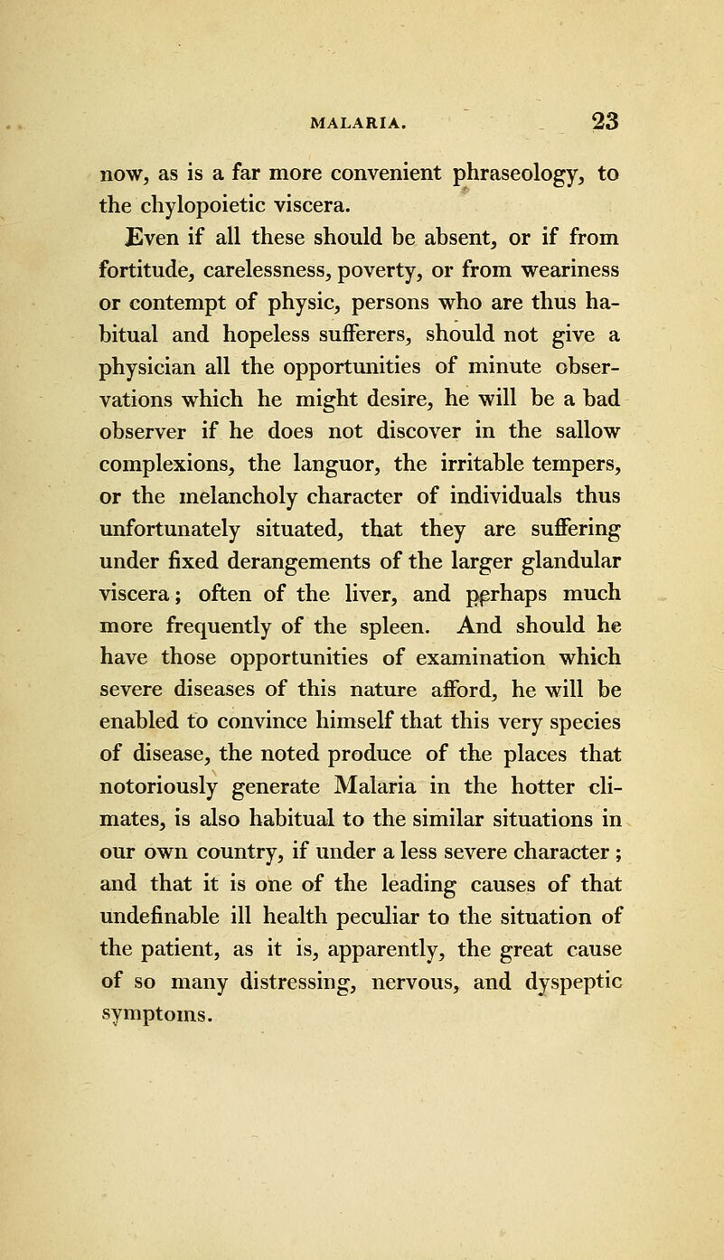 now, as is a far more convenient phraseology, to the chylopoietic viscera. Even if all these should be absent, or if from fortitude, carelessness, poverty, or from weariness or contempt of physic, persons who are thus ha- bitual and hopeless sufferers, should not give a physician all the opportunities of minute obser- vations which he might desire, he will be a bad observer if he does not discover in the sallow complexions, the languor, the irritable tempers, or the melancholy character of individuals thus unfortunately situated, that they are suffering under fixed derangements of the larger glandular viscera; often of the liver, and pprhaps much more frequently of the spleen. And should he have those opportunities of examination which severe diseases of this nature afford, he will be enabled to convince himself that this very species of disease, the noted produce of the places that notoriously generate Malaria in the hotter cli- mates, is also habitual to the similar situations in our own country, if under a less severe character ; and that it is one of the leading causes of that undefinable ill health peculiar to the situation of the patient, as it is, apparently, the great cause of so many distressing, nervous, and dyspeptic symptoms.