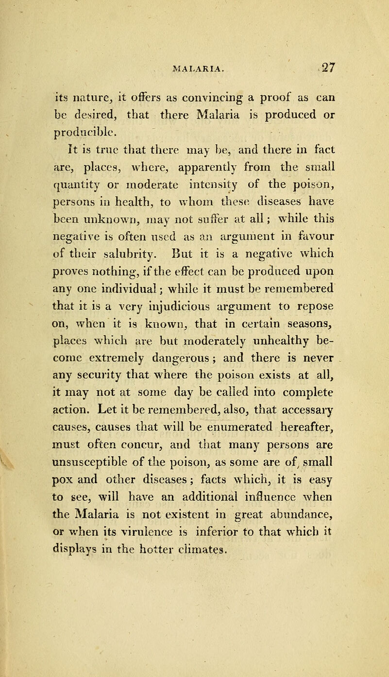 its nature, it offers as convincing a proof as can be desired, that there Malaria is produced or producible. It is true that there may be, and there in fact are, places, where, apparently from the small quantity or moderate intensity of the poison, persons in health, to whom these diseases have been unknown, may not suffer at all; while this negative is often used as an argument in favour of their salubrity. But it is a negative which proves nothing, if the effect can be produced upon any one individual; while it must be remembered that it is a very injudicious argument to repose on, when it is known, that in certain seasons, places which are but moderately unhealthy be- come extremely dangerous; and there is never any security that where the poison exists at all, it may not at some day be called into complete action. Let it be remembered, also, that accessary causes, causes that will be enumerated hereafter, must often concur, and that many persons are unsusceptible of the poison, as some are of, small pox and other diseases; facts which, it is easy to see, will have an additional influence when the Malaria is not existent in great abundance, or when its virulence is inferior to that which it displays in the hotter climates.