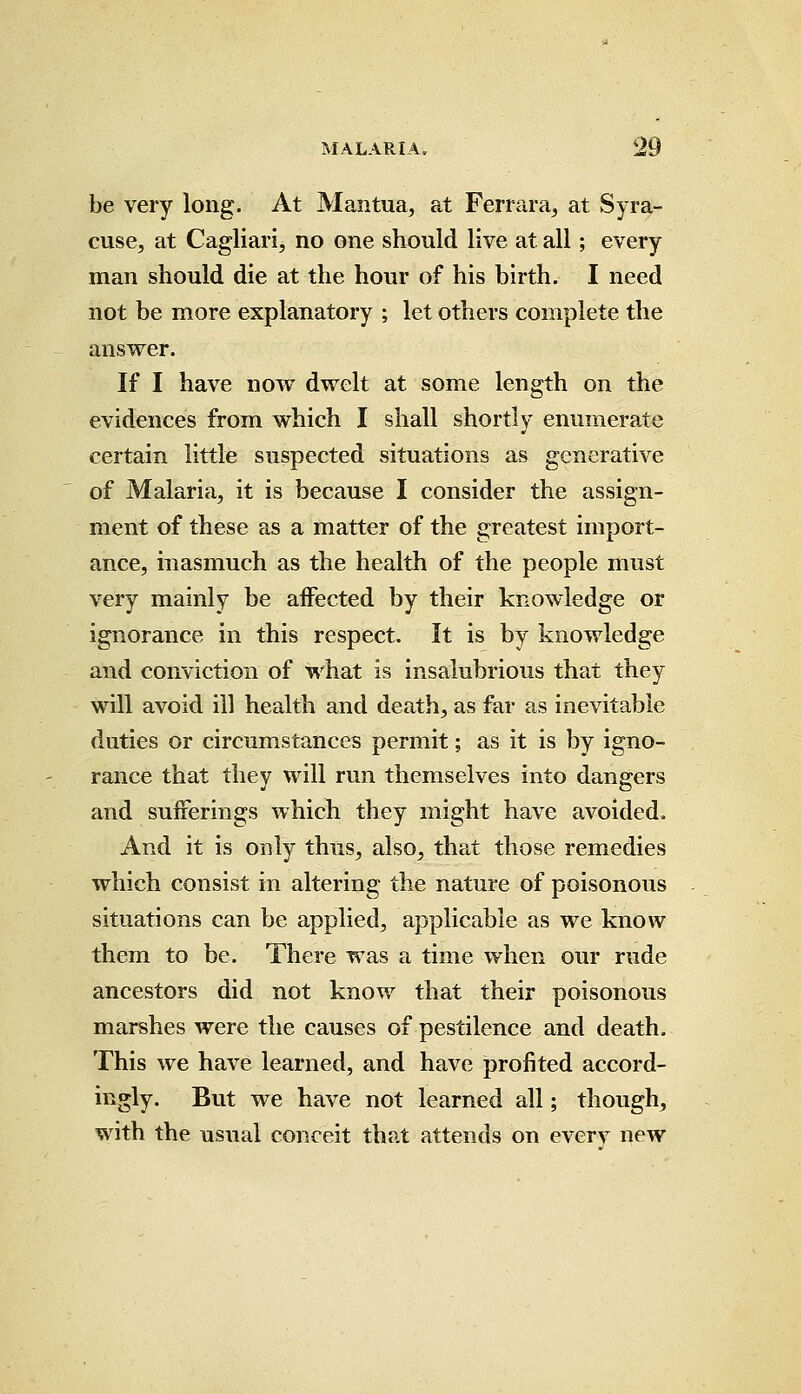 be very long. At Mantua, at Ferrara, at Syra- cuse, at Cagliari, no one should live at all; every man should die at the hour of his birth. I need not be more explanatory ; let others complete the answer. If I have now dwelt at some length on the evidences from which I shall shortly enumerate certain little suspected situations as generative of Malaria, it is because I consider the assign- ment of these as a matter of the greatest import- ance, inasmuch as the health of the people must very mainly be affected by their knowledge or ignorance in this respect. It is by knowledge and conviction of what is insalubrious that they will avoid ill health and death, as far as inevitable duties or circumstances permit; as it is by igno- rance that they will run themselves into dangers and sufferings which they might have avoided. And it is only thus, also, that those remedies which consist in altering the nature of poisonous situations can be applied, applicable as we know them to be. There was a time when our rude ancestors did not know that their poisonous marshes were the causes of pestilence and death. This we have learned, and have profited accord- ingly. But we have not learned all; though, with the usual conceit that attends on everv new