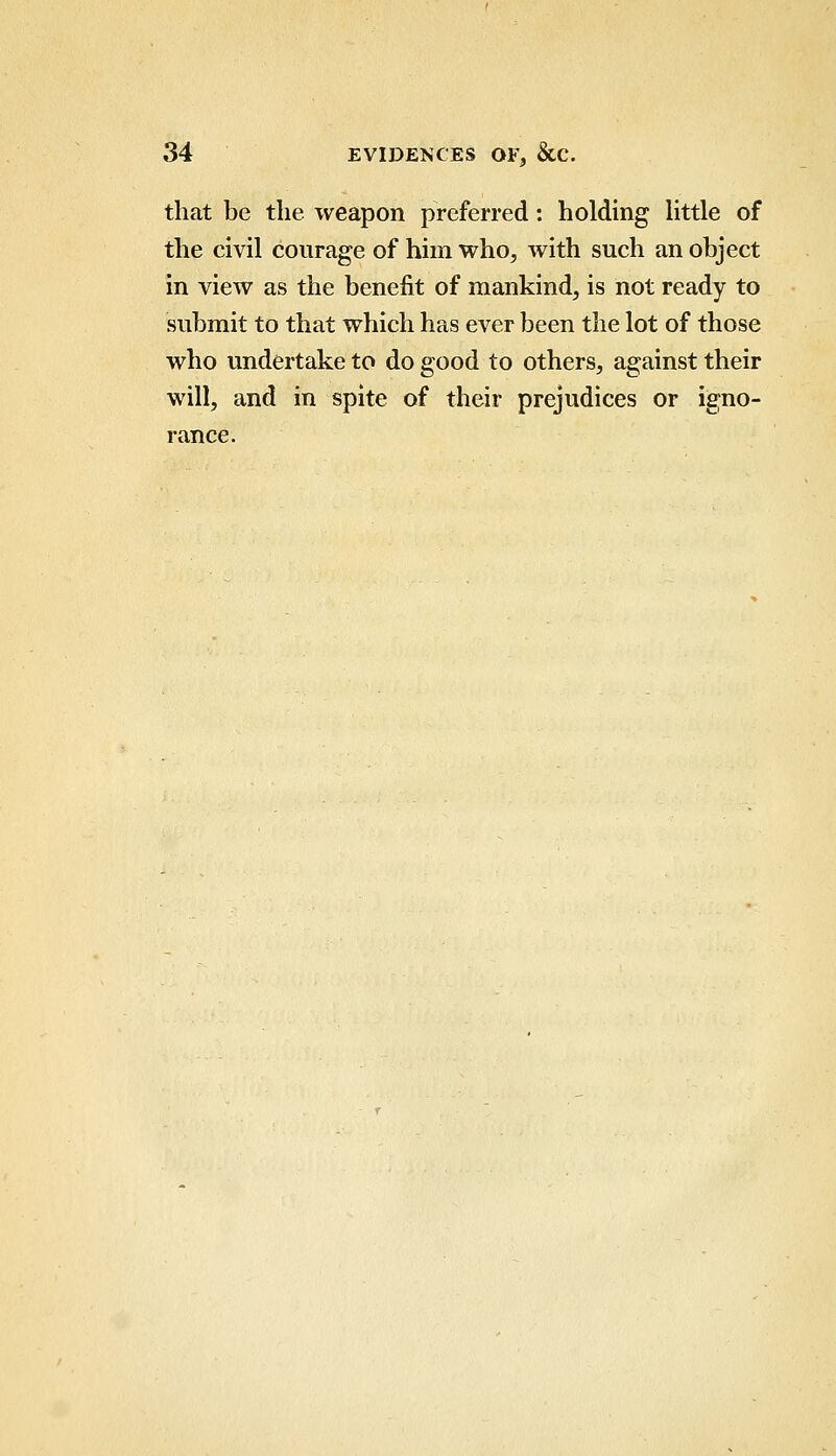 that be the weapon preferred: holding little of the civil courage of him who, with such an object in view as the benefit of mankind, is not ready to submit to that which has ever been the lot of those who undertake to do good to others, against their will, and in spite of their prejudices or igno- rance.