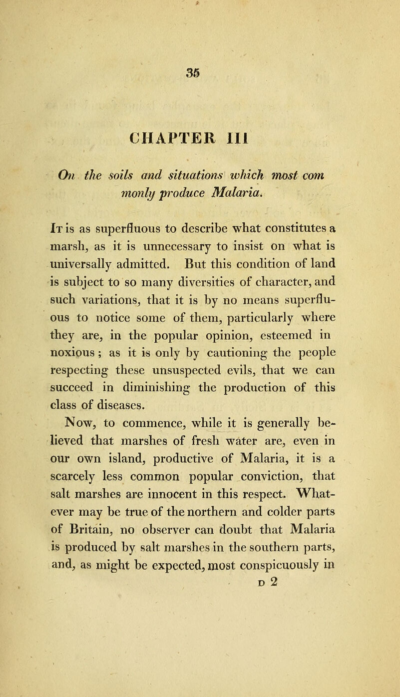 CHAPTER III Chi the soils and situations which most com monly produce Malaria* It is as superfluous to describe what constitutes a marsh, as it is unnecessary to insist on what is universally admitted. But this condition of land is subject to so many diversities of character, and such variations, that it is by no means superflu- ous to notice some of them, particularly where they are, in the popular opinion, esteemed in noxious ; as it is only by cautioning the people respecting these unsuspected evils, that we can succeed in diminishing the production of this class of diseases. Now, to commence, while it is generally be- lieved that marshes of fresh water are, even in our own island, productive of Malaria, it is a scarcely less common popular conviction, that salt marshes are innocent in this respect. What- ever may be true of the northern and colder parts of Britain, no observer can doubt that Malaria is produced by salt marshes in the southern parts, and, as might be expected, most conspicuously in d 2