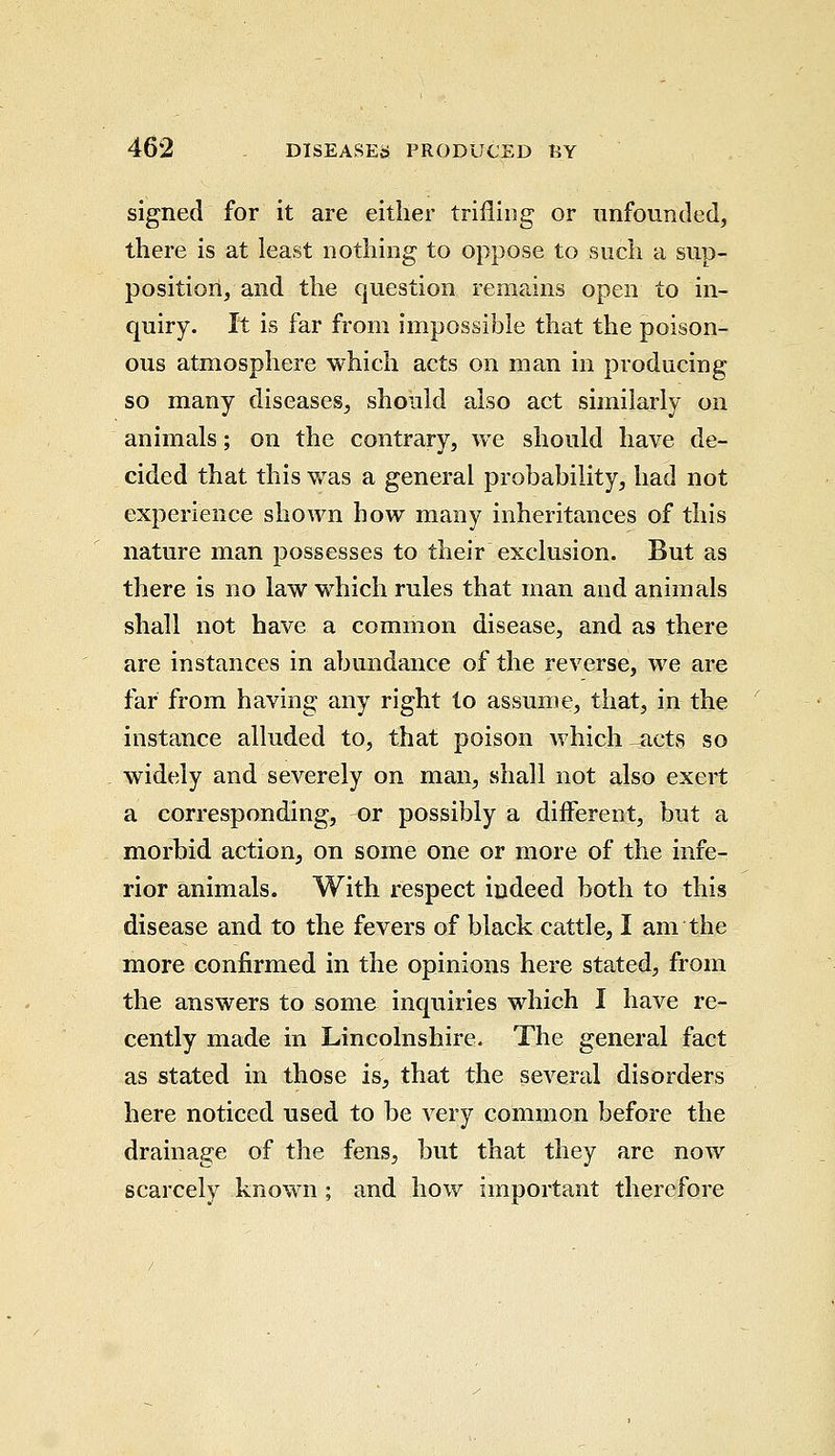 signed for it are either trifling or unfounded, there is at least nothing to oppose to such a sup- position, and the question remains open to in- quiry. It is far from impossible that the poison- ous atmosphere which acts on man in producing so many diseases, should also act similarly on animals; on the contrary, we should have de- cided that this was a general probability, had not experience shown how many inheritances of this nature man possesses to their exclusion. But as there is no law which rules that man and animals shall not have a common disease, and as there are instances in abundance of the reverse, we are far from having any right to assume, that, in the instance alluded to, that poison which -acts so widely and severely on man, shall not also exert a corresponding, -or possibly a diiferent, but a morbid action, on some one or more of the infe- rior animals. With respect indeed both to this disease and to the fevers of black cattle, I am the more confirmed in the opinions here stated, from the answers to some inquiries which I have re- cently made in Lincolnshire. The general fact as stated in those is, that the several disorders here noticed used to be very common before the drainage of the fens, but that they are now scarcely known; and how important therefore