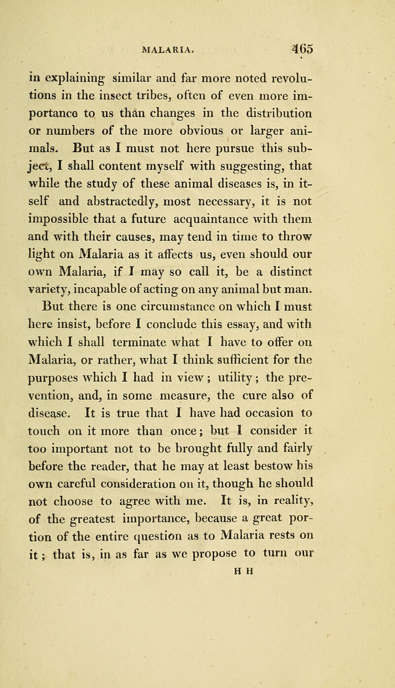 in.explaining similar and far more noted revolu- tions in the insect tribes, often of even more im- portance to us than changes in the distribution or numbers of the more obvious or larger ani- mals. But as I must not here pursue this sub- ject, I shall content myself with suggesting, that while the study of these animal diseases is, in it- self and abstractedly, most necessary, it is not impossible that a future acquaintance with them and with their causes, may tend in time to throw light on Malaria as it affects us, even should our own Malaria, if I may so call it, be a distinct variety, incapable of acting on any animal but man. But there is one circumstance on which I must here insist, before I conclude this essay, and with which I shall terminate what I have to offer on Malaria, or rather, what I think sufficient for the purposes which I had in view; utility; the pre- vention, and, in some measure, the cure also of disease. It is true that I have had occasion to touch on it more than once; but I consider it too important not to be brought fully and fairly before the reader, that he may at least bestow his own careful consideration on it, though he should not choose to agree with me. It is, in reality, of the greatest importance, because a great por- tion of the entire question as to Malaria rests on it; that is, in as far as we propose to turn our