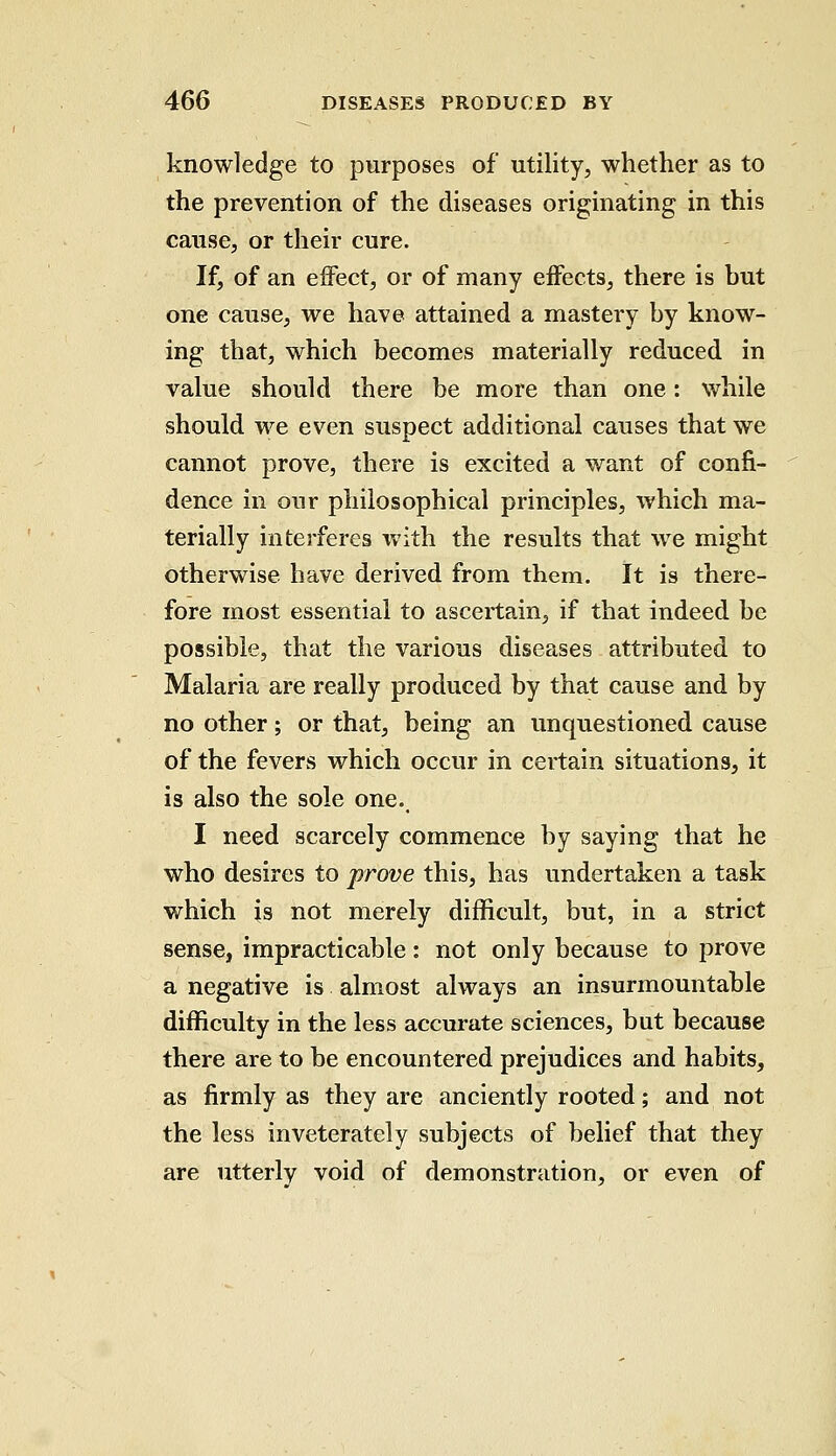 knowledge to purposes of* utility, whether as to the prevention of the diseases originating in this cause, or their cure. If, of an effect, or of many effects, there is but one cause, we have attained a mastery by know- ing that, which becomes materially reduced in value should there be more than one: while should we even suspect additional causes that we cannot prove, there is excited a want of confi- dence in onr philosophical principles, which ma- terially interferes with the results that we might otherwise have derived from them. It is there- fore most essential to ascertain, if that indeed be possible, that the various diseases attributed to Malaria are really produced by that cause and by no other; or that, being an unquestioned cause of the fevers which occur in certain situations, it is also the sole one., I need scarcely commence by saying that he who desires to prove this, has undertaken a task which is not merely difficult, but, in a strict sense, impracticable: not only because to prove a negative is almost always an insurmountable difficulty in the less accurate sciences, but because there are to be encountered prejudices and habits, as firmly as they are anciently rooted; and not the less inveterately subjects of belief that they are utterly void of demonstration, or even of