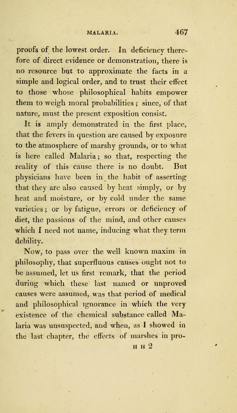 proofs of the lowest order. In deficiency there- fore of direct evidence or demonstration, there is no resource but to approximate the facts in a simple and logical order, and to trust their effect to those whose philosophical habits empower them to weigh moral probabilities ; since, of that nature, must the present exposition consist. It is amply demonstrated in the first place, that the fevers in question are caused by exposure to the atmosphere of marshy grounds, or to what is here called Malaria; so that, respecting the reality of this cause there is no doubt. But physicians have been in the habit of asserting that they are also caused by heat simply, or by heat and moisture, or by cold under the same varieties; or by fatigue, errors or deficiency of diet, the passions of the mind, and other causes which I need not name, inducing what they term debility. Now, to pass over the well known maxim in philosophy, that superfluous causes ought not to be assumed, let us first remark, that the period during which these last named or unproved causes were assumed, was that period of medical and philosophical ignorance in which the very existence of the chemical substance called Ma- laria was unsuspected, and when, as I showed in the last chapter, the effects of marshes in pro- h h 2