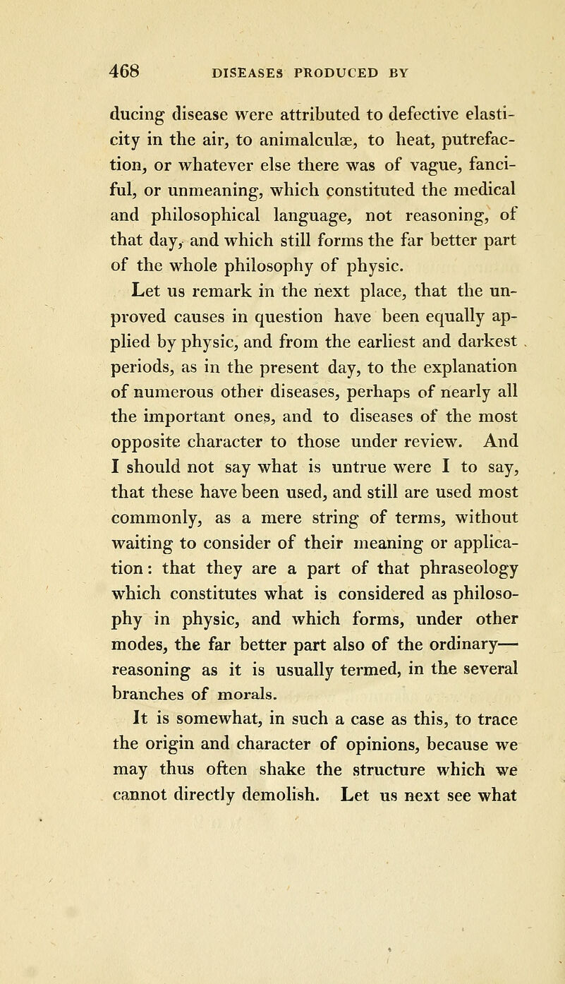 ducing disease were attributed to defective elasti- city in the air, to animalculae, to heat, putrefac- tion, or whatever else there was of vague, fanci- ful, or unmeaning, which constituted the medical and philosophical language, not reasoning, of that day, and which still forms the far better part of the whole philosophy of physic. Let us remark in the next place, that the un- proved causes in question have been equally ap- plied by physic, and from the earliest and darkest periods, as in the present day, to the explanation of numerous other diseases, perhaps of nearly all the important ones, and to diseases of the most opposite character to those under review. And I should not say what is untrue were I to say, that these have been used, and still are used most commonly, as a mere string of terms, without waiting to consider of their meaning or applica- tion : that they are a part of that phraseology which constitutes what is considered as philoso- phy in physic, and which forms, under other modes, the far better part also of the ordinary— reasoning as it is usually termed, in the several branches of morals. It is somewhat, in such a case as this, to trace the origin and character of opinions, because we may thus often shake the structure which we cannot directly demolish. Let us next see what