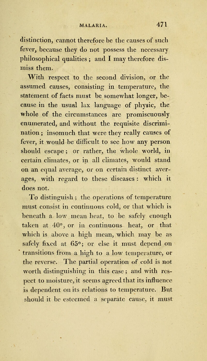 distinction, cannot therefore be the causes of such fever, because they do not possess the necessary philosophical qualities ; and I may therefore dis- miss them. With respect to the second division, or the assumed causes, consisting in temperature, the statement of facts must be somewhat longer, be- cause in the usual lax language of physic, the whole of the circumstances are promiscuously enumerated, and without the requisite discrimi- nation ; insomuch that were they really causes of fever, it would be difficult to see how any person should escape; or rather, the whole world, in certain climates, or in all climates, would stand on an equal average, or on certain distinct aver- ages, with regard to these diseases : which it does not. To distinguish ; the operations of temperature must consist in continuous cold, or that which is beneath a low mean heat, to be safely enough taken at 40°, or in continuous heat, or that which is above a high mean, which may be as safely fixed at 65°; or else it must depend on * transitions from a high to a low temperature, or the reverse. The partial operation of cold is not worth distinguishing in this case; and with res- pect to moisture, it seems agreed that its influence is dependent on its relations to temperature. But should it be esteemed a separate cause, it must