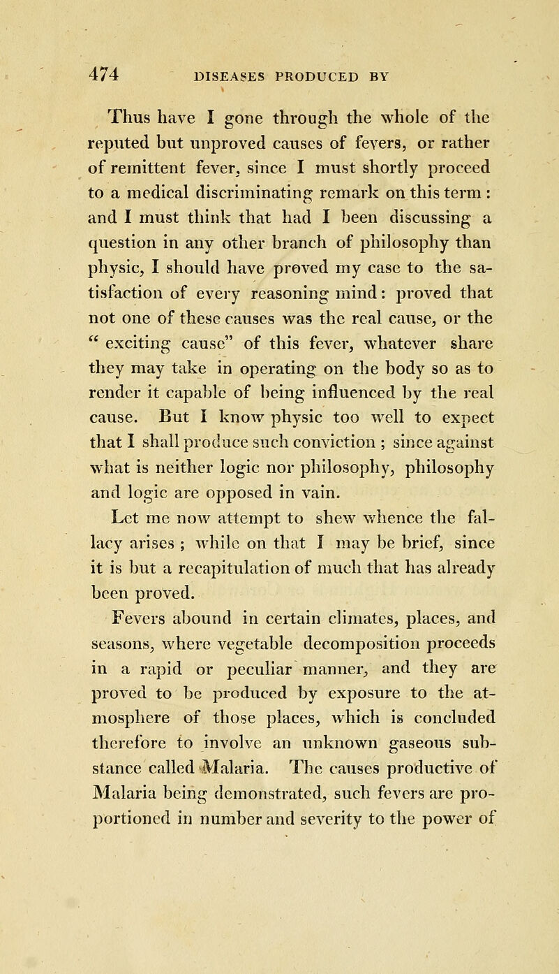 Thus have I gone through the whole of the reputed but unproved causes of fevers, or rather of remittent fever, since I must shortly proceed to a medical discriminating remark on this term : and I must think that had I been discussing a question in any other branch of philosophy than physic, I should have proved my case to the sa- tisfaction of every reasoning mind: proved that not one of these causes was the real cause, or the  exciting cause of this fever, whatever share they may take in operating on the body so as to render it capable of being influenced by the real cause. But I know physic too well to expect that I shall produce such conviction ; since against what is neither logic nor philosophy, philosophy and logic are opposed in vain. Let me now attempt to shew whence the fal- lacy arises ; while on that I may be brief, since it is but a recapitulation of much that has already been proved. Fevers abound in certain climates, places, and seasons, where vegetable decomposition proceeds in a rapid or peculiar manner/ and they are proved to be produced by exposure to the at- mosphere of those places, which is concluded therefore to involve an unknown gaseous sub- stance called Malaria. The causes productive of Malaria being demonstrated, such fevers are pro- portioned in number and severity to the power of