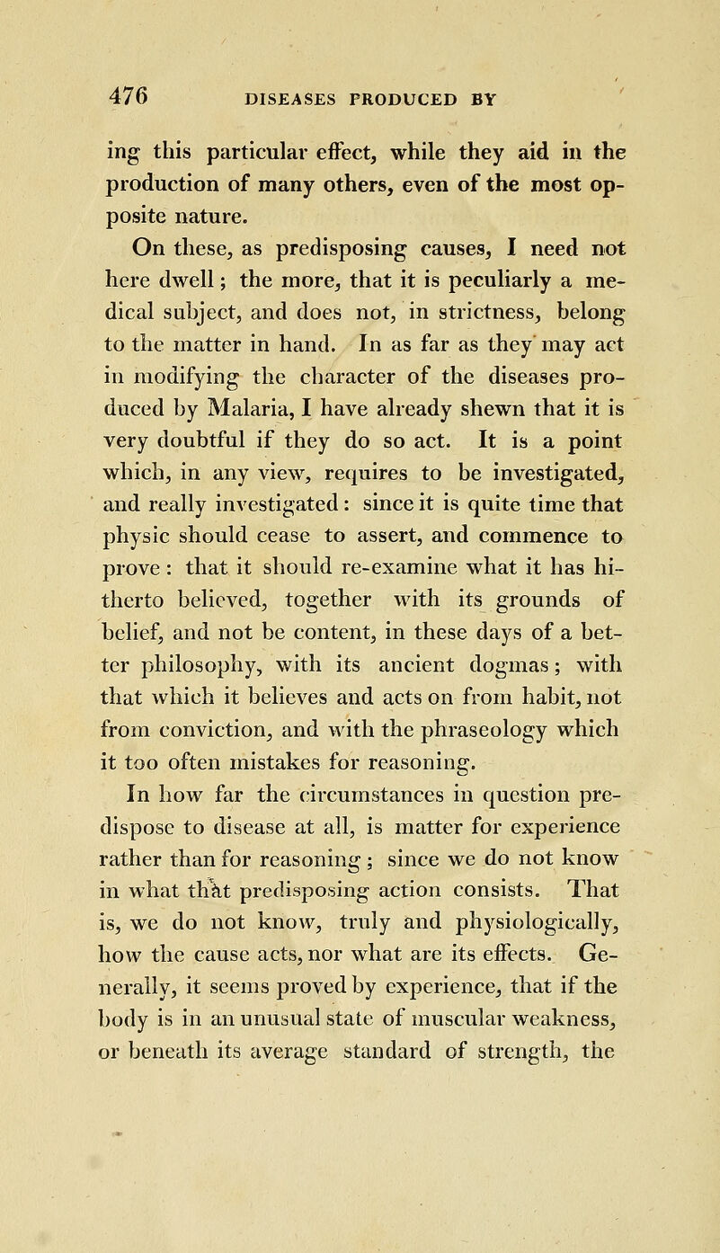 ing this particular effect, while they aid in the production of many others, even of the most op- posite nature. On these, as predisposing causes, I need not here dwell; the more, that it is peculiarly a me- dical subject, and does not, in strictness, belong to the matter in hand. In as far as they may aet in modifying the character of the diseases pro- duced by Malaria, I have already shewn that it is very doubtful if they do so act. It is a point which, in any view, requires to be investigated, and really investigated : since it is quite time that physic should cease to assert, and commence to prove: that it should re-examine what it has hi- therto believed, together with its grounds of belief, and not be content, in these days of a bet- ter philosophy, with its ancient dogmas; with that which it believes and acts on from habit, not from conviction, and with the phraseology which it too often mistakes for reasoning. In how far the circumstances in question pre- dispose to disease at all, is matter for experience rather than for reasoning ; since we do not know in what th*at predisposing action consists. That is, we do not know, truly and physiologically, how the cause acts, nor what are its effects. Ge- nerally, it seems proved by experience, that if the body is in an unusual state of muscular weakness, or beneath its average standard of strength, the