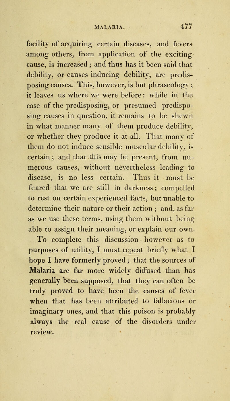 facility of acquiring certain diseases, and fevers among others, from application of the exciting cause, is increased ; and thus has it been said that debility, or causes inducing debility, are predis- posing causes. This, however, is but phraseology ; it leaves us where we were before: Avhile in the case of the predisposing, or presumed predispo- sing causes in question, it remains to be shewn in what manner many of them produce debility, or whether they produce it at all. That many of them do not induce sensible muscular debility, is certain ; and that this may be present, from nu- merous causes, without nevertheless leading to disease, is no less certain. Thus it must be feared that we are still in darkness; compelled to rest on certain experienced facts, but unable to determine their nature or their action ; and, as far as we use these terms, using them without being able to assign their meaning, or explain our own. To complete this discussion however as to purposes of utility, I must repeat briefly what I hope I have formerly proved; that the sources of Malaria are far more widely diffused than has generally been supposed, that they can often be truly proved to have been the causes of fever when that has been attributed to fallacious or imaginary ones, and that this poison is probably always the real cause of the disorders under review.