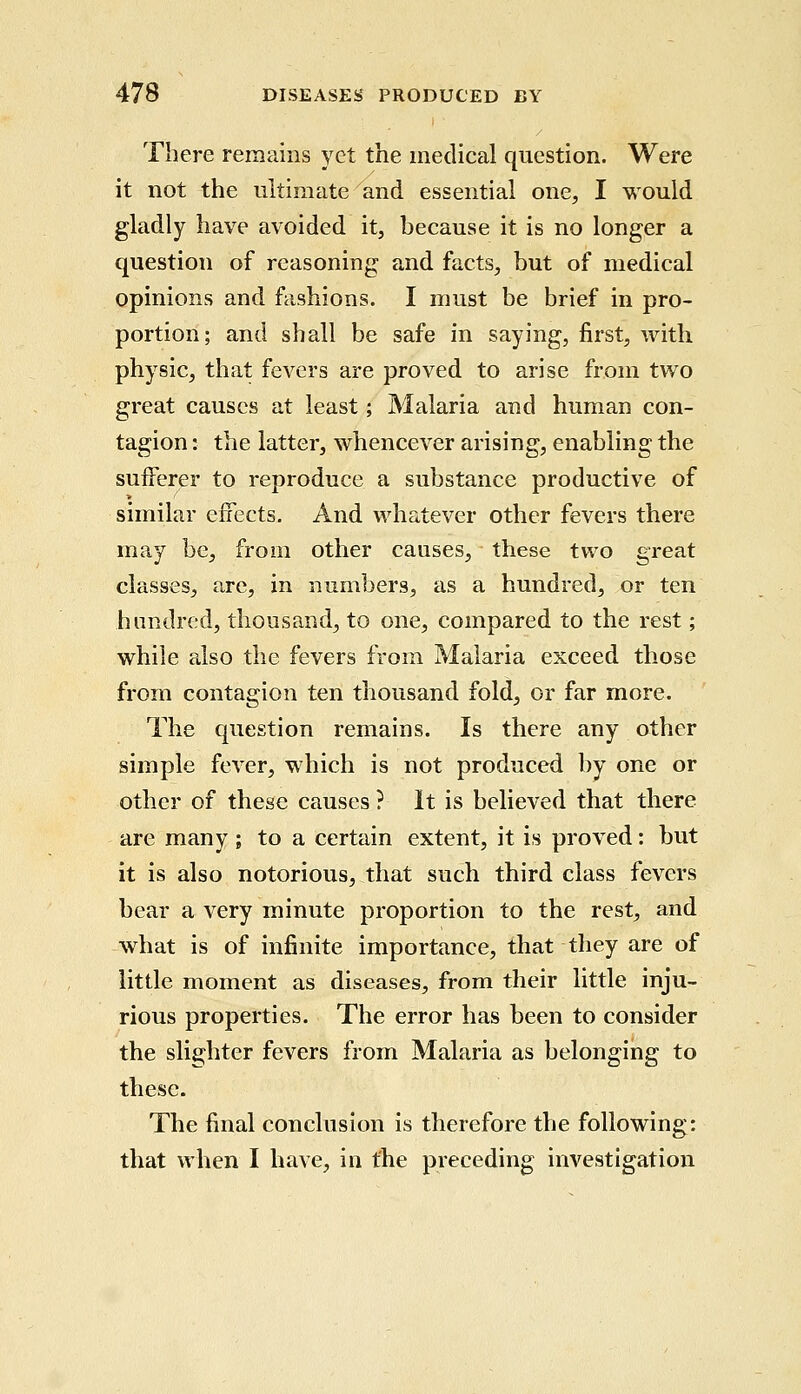 There remains yet the medical question. Were it not the ultimate and essential one, I would gladly have avoided it, because it is no longer a question of reasoning and facts, but of medical opinions and fashions. I must be brief in pro- portion; and shall be safe in saying, first, with physic, that fevers are proved to arise from two great causes at least; Malaria and human con- tagion : the latter, whencever arising, enabling the sufferer to reproduce a substance productive of similar effects. And whatever other fevers there may be, from other causes, these two great classes, are, in numbers, as a hundred, or ten hundred, thousand, to one, compared to the rest; while also the fevers from Malaria exceed those from contagion ten thousand fold, or far more. The question remains. Is there any other simple fever, which is not produced by one or other of these causes ? It is believed that there are many ; to a certain extent, it is proved: but it is also notorious, that such third class fevers bear a very minute proportion to the rest, and what is of infinite importance, that they are of little moment as diseases, from their little inju- rious properties. The error has been to consider the slighter fevers from Malaria as belonging to these. The final conclusion is therefore the following: that when I have, in the preceding investigation