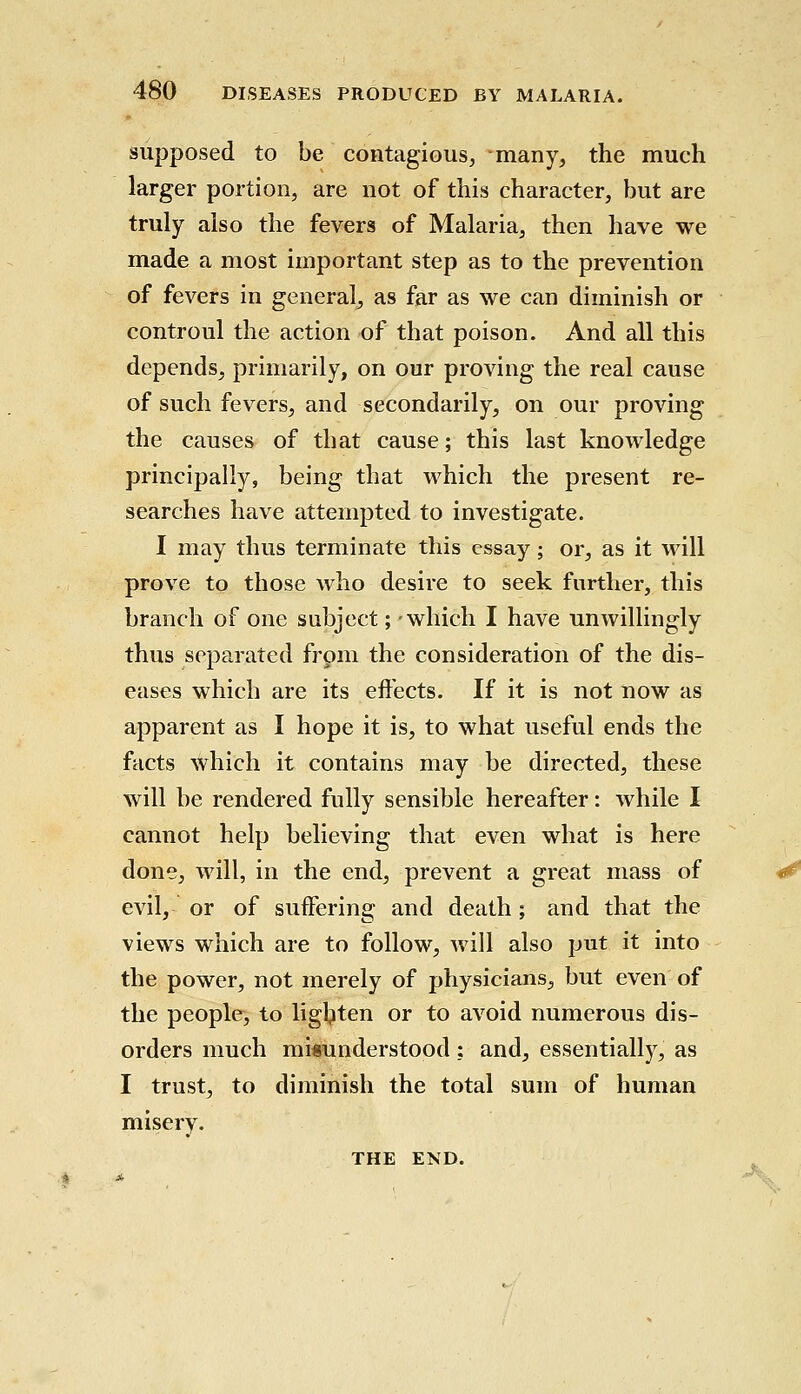 supposed to be contagious, many, the much larger portion, are not of this character, but are truly also the fevers of Malaria, then have we made a most important step as to the prevention of fevers in general, as far as we can diminish or controul the action of that poison. And all this depends, primarily, on our proving the real cause of such fevers, and secondarily, on our proving the causes of that cause; this last knowledge principally, being that which the present re- searches have attempted to investigate. I may thus terminate this essay; or, as it will prove to those who desire to seek further, this branch of one subject; -which I have unwillingly thus separated from the consideration of the dis- eases which are its effects. If it is not now as apparent as I hope it is, to what useful ends the facts which it contains may be directed, these will be rendered fully sensible hereafter: while I cannot help believing that even what is here done, will, in the end, prevent a great mass of evil, or of suffering and death; and that the views which are to follow, will also put it into the power, not merely of physicians, but even of the people, to lighten or to avoid numerous dis- orders much misunderstood: and, essentially, as I trust, to diminish the total sum of human misery. THE END.